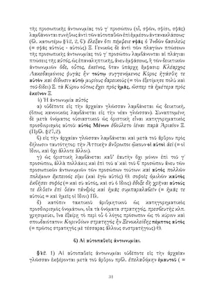 τῆς προσωπικῆς ἀντωνυμίας τοῦ γ΄ προσώπου (οἷ, σφῶν, σφίσι, σφᾶς)
λαμβάνονται συνήθως ἀντὶ τῶν αὐτοπαθῶν ἐπὶ ἐμμέσου ἀντανακλάσεως·
(βλ. κατωτέρω §42, 2, β΄): ἔλεξαν ὅτι πέμψειε σφᾶς ὁ ᾽Ινδῶν βασιλεὺς
(= σφᾶς αὐτοὺς - αὐτοὺς) Ξ. Γενικῶς δὲ ἀντὶ τῶν πλαγίων πτώσεων
τῆς προσωπικὴς ἀντωνυμίας τοῦ γ΄ προσώπου λαμβάνονται αἱ πλάγιαι
πτώσεις τῆς αὐτός, ὡς ἐπαναληπτικῆς, ἄνευ ἐμφάσεως, ἢ τῶν δεικτικῶν
ἀντωνυμιῶν ὅδε, οὗτος, ἐκεῖνος, ὅταν ὑπάρχῃ ἔμφασις: Κλέαρχος
Λακεδαιμόνιος φυγὰς ἦν· τούτῳ συγγενόμενος Κῦρος ἠγάσθη τε
αὐτὸν καὶ δίδωσιν αὐτῷ μυρίους δαρεικοὺς (= τὸν ἐξετίμησε πολὺ καὶ
τοῦ δίδει) Ξ. τὰ Κύρου οὕτως ἔχει πρὸς ἡμᾶς, ὥσπερ τὰ ἡμέτερα πρὸς
ἐκεῖνον Ξ.
    4) ῾Η ἀντωνυμία αὐτὸς
    α) οὐδέποτε εἰς τὴν ἀρχαίαν γλῶσσαν λαμβάνεται ὡς δεικτική,
(ὅπως κανονικῶς λαμβάνεται εἰς τὴν νέαν γλῶσσαν). Συναπτομένη
δὲ μετὰ ὀνόματος οὐσιαστικοῦ ὡς ὁριστικὴ εἶναι κατηγορηματικὸς
προσδιορισμὸς αὐτοῦ: αὐτὸς Μένων ἐβούλετο ἰέναι παρὰ Ἀριαῖον Ξ.
(Πρβλ. §27,2).
    β) εἰς τὴν ἀρχαίαν γλῶσσαν λαμβάνεται καὶ μετὰ τοῦ ἄρθρου πρὸς
δήλωσιν ταυτότητος: τὴν Ἀττικὴν ἄνθρωποι ᾤκουν οἱ αὐτοὶ ἀεὶ (= οἱ
ἴδιοι, καὶ ὄχι ἄλλοτε ἄλλοι).
    γ) ὡς ὁριστικὴ λαμβάνεται καθ’ ἑαυτὴν ὄχι μόνον ἐπὶ τοῦ γ΄
προσώπου, ἀλλὰ πολλάκις καὶ ἐπὶ τοῦ α΄ καὶ τοῦ β΄ προσώπου ἄνευ τῶν
προσωπικῶν ἀντωνυμιῶν τῶν προσώπων τούτων: καὶ αὐτὁς πολλῶν
πολέμων ἔμπειοός εἰμι (καὶ ἐγὼ αὐτὸς) Θ. σοφοῖς ὁμιλῶν καὐτὸς
ἐκβήσει σοφὸς (= καὶ σὺ αὐτός, καὶ σὺ ὁ ἴδιος) ἔδοξε δὴ χρῆναι αὐτούς
τε ἐλθεῖν ἐπὶ θέαν τἀνδρὸς καὶ ἡμᾶς συμπαραλαβεῖν (= ἡμᾶς τε
αὐτοὺς = καὶ ἡμεῖς οἱ ἴδιοι) Πλ.
    δ) κατόπιν τακτικοῦ ἀριθμητικοῦ ὡς κατηγορηματικὸς
προσδιορισμὸς ὀνομάτων, οἷα τὰ ὀνόματα στρατηγός, πρεσβευτὴς κλπ.
χρησιμεύει, ἵνα ἐξαίρῃ τὸ περὶ οὗ ὁ λόγος πρόσωπον ὡς τὸ κύριον καὶ
σπουδαιότατον: Κορινθίων στρατηγὸς ἦν Ξενοκλείδης πέμπτος αὐτὸς
(= πρῶτος στρατηγὸς μὲ τέσσαρας ἄλλους συστρατήγους) Θ.

                   β) Αἱ αὐτοπαθεῖς ἀντωνυμίαι.

  §42. 1) Αἱ αὐτοπαθεῖς ἀντωνυμίαι οὐδέποτε εἰς τὴν ἀρχαῖαν
γλῶσσαν ἐκφέρονται μετὰ τοῦ ἄρθρου πρβλ. ἐπελαθόμην ἐμαυτοῦ ( =


                                   31
 