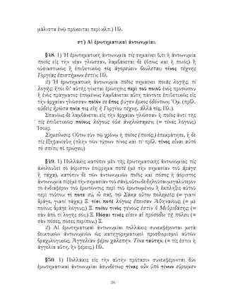 μάλιστα ἐνῷ πρόκειται περὶ κλπ.) Πλ.

                 στ΄) Αἱ ἐρωτηματικαὶ ἀντωνυμίαι.

    §48. 1) ῾Η ἐρωτηματικὴ ἀντωνυμία τίς σημαίνει ὅ,τι ἡ ἀντωνυμία
ποιὸς εἰς τὴν νέαν γλῶσσαν, λαμβάνεται δὲ (ὅπως καὶ ἡ ποιός) ἢ
οὐσιαστικῶς ἢ ἐπιθετικῶς: τίς ἀγορεύειν βούλεται; τίνος τέχνης
Γοργίας ἐπιστήμων ἐστίν; Πλ.
    2) ῾Η ἐρωτηματικὴ ἀντωνυμία ποῖος σημαίνει ποιᾶς λογῆς; τί
λογῆς; ἤτοι δι’ αὐτῆς γίνεται ἐρώτησις περὶ τοῦ ποιοῦ ἑνὸς προσώπου
ἢ ἑνὸς πράγματος· ἑπομένως λαμβάνεται αὕτη πάντοτε ἐπιθετικῶς εἰς
τὴν ἀρχαίαν γλῶσσαν: ποῖόν σε ἔπος φύγεν ἕρκος ὀδόντων; ῞Ομ. (πρβλ.
οὐδεὶς ἠρώτα ποία τις εἴη ἡ Γοργίου τέχνη, ἀλλὰ τίς; Πλ.).
    Σπανίως δὲ λαμβάνεται εἰς τὴν ἀρχαίαν γλῶσσαν ἡ ποῖος ἀντί τῆς
τίς ἐπιθετικῶς: ποίους λόγους οὐκ ἀνηλώσαμεν; (= τίνας λόγους)
Ἰσοκρ.
    Σημείωσις. Οὕτω σὺν τῷ χρόνῳ ἡ ποῖος (ποιός;) ἐπεκράτησε, ἡ δὲ
τίς ἐξηφανίσθη (πλὴν τῶν τύπων τίνος καὶ τί· πρβλ. τίνος εἶναι αὐτὸ
τὸ σπίτι; τί τρώγει;)

   §49. 1) Πολλάκις κατόπιν μὲν τῆς ἐρωτηματικῆς ἀντωνυμίας τίς
ἀκολουθεῖ τὸ ἀόριστον ἐπίρρημα ποτὲ (μὲ τὴν σημασίαν τοῦ ἀράγε
ἢ τάχα), κατόπιν δὲ τῶν ἀντωνυμιῶν ποῖος καὶ πόσος ἡ ἀόριστος
ἀντωνυμία τίς (μὲ τὴν σημασίαν τοῦ σάν), οὕτω δὲ δηλοῦται μεγαλύτερον
τὸ ἐνδιαφέρον τοῦ ἐρωτῶντος περὶ τοῦ ἐρωτωμένου ἢ ἔκπληξις αὐτοῦ
περὶ τούτου: τί ποτε σύ, ὦ παῖ, τῷ Σάκᾳ οὕτω πολεμεῖς; (= γιατί
ἆράγε, γιατί τάχα;) Ξ. τίσι ποτέ λόγοις ἔπεισαν Ἀθηναίους; (= μὲ
ποίους ἆράγε λόγους;) Ξ. ποίου τινὸς γένους ἐστὶν ὁ Μιθριδάτης; (=
σὰν ἀπὸ τί λογῆς σόι;) Ξ. Πόσαι τινές εἰσιν αἱ πρόσοδοι τῇ πόλει; (=
σὰν πόσες, πόσες περίπου;) Ξ.
   2) Αἱ ἐρωτηματικαὶ ἀντωνυμίαι πολλάκις συνεκφέρονται μετὰ
δεικτικῶν ἀντωνυμιῶν ὡς κατηγορηματικοὶ προσδιορισμοὶ αὐτῶν
βραχυλογικῶς; Ἀγγελίαν φέρω χαλεπήν. Τίνα ταύτην; (= τίς ἐστιν ἡ
ἀγγελία αὕτη, ἣν φέρεις;) Πλ.

   §50. 1) Πολλάκις εἰς τὴν αὐτὴν πρότασιν συνεκφέρονται δύο
ἐρωτηματικαὶ ἀντωνυμίαι ἀσυνδέτως: τίνας οὖν ὑπὸ τίνων εὕροιμεν

                               36
 