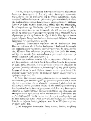 Τότε δέ, ἐὰν μὲν ἡ ἀναφορικὴ ἀντωνυμία ἀναφέρεται εἰς κάποιαν
δεικτικὴν ἀντωνυμίαν, ἡ δεικτικὴ αὕτη ἀντωνυμία κανονικῶς
παραλείπεται ἐὰν δὲ ἀναφέρεται εἰς ἕν ὄνομα οὐσιαστικόν, τοῦτο
συνήθως λαμβάνει θέσιν μετὰ τὴν ἀναφορικὴν ἀντωνυμίαν εἰς τὸ τέλος
τῆς ἀναφορικῆς προτάσεως, ἄνευ ἄρθρου: οἱ χρησμῳδοὶ ἴσασιν οὐδὲν ὧν
λέγουσι (= οὐδὲν τούτων. ἃ) Πλ. ὅπως ἔσεσθε ἄξιοι τῆς ἐλευθερίας,
ἧς κέκτησθε (= τῆς ἐλευθερίας, ἣν) Ξ. σὺν τοῖς θησαυροῖς, οἷς ὁ
πατὴρ κατέλιπε (= σὺν τοῖς θησαυροῖς, οὓς ) Ξ. τούτους ἄρχοντας
ἐποίει, ἧς κατεστρέφετο χώρας (= τῆς χώρας, ἣν) Ξ. ἐπορεύετο σὺν ᾗ
εἶχε δυνάμει (= σὺν τῇ δυνάμει, ἣν εἶχε) Ξ. Πρβλ. Πῶς ἀγαπῶ ὅποιον
φορεῖ ἐνδύματα θλιμμένα = ἐκεῖνον, ὁ ὁποῖος φορεῖ. Ἀλίμονο σ’ ὅποιον
βρεθῇ ἐκεῖ = σ’ ἐκεῖνον, ὅποιος βρεθῇ).
   Σημείωσις. Σπανιώτερον συμβαίνει καὶ τὸ ἀντίστροφον, ἢτοι
ἕλκεται τὸ ὄνομα, εἰς τὸ ὁποῖον ἀναφέρεται ἡ ἀναφορικὴ ἀντωνυμία
καὶ ἐκφέρεται κατὰ τὴν πτῶσιν ἐκείνης: τὴν οὐσίαν, ἥν κατέλιπε τῷ
υἱεῖ, ἀξία ἐστὶ δέκα ταλάντων (= ἡ οὐσία, ἥν) Λυσ. (πρβλ. Τὴν πίττα,
ποὺ ἔφαγε ὁ σπανός, ἦταν κολοκυθένια = ἡ πίττα ποὺ - ἡ πίττα, τὴν
ὁποίαν ἔφαγε κλπ. Ἀπὸ λαϊκὸ τραγούδι).
   Κανονικῶς συμβαίνει τοιαύτη ἕλξις εἰς τὰς φράσεις οὐδεὶς ὅστις οὑ
καὶ θαυμαστὸν (ἐστιν) ὅσος ἢ ὅση ἢ ὄσον: οὐδενὶ ὅτῳ οὐκ ἀποκρίνεται
(= οὐδείς ἐστιν, ὅτῳ) Πλ. οὐδένα κίνδυνον ὅντινα οὐχ ὑπέμειναν οἱ
πρόγονοι (= οὐδεὶς κίνδυνός ἐστιν, ὅντινα οὐχ κλπ.) Δημ. μετὰ ἱδρῶτος
θαυμαστοῦ ὅσου (= μετὰ ἱδρῶτος θαυμαστόν ἐστι μεθ’ ὅσου) Πλ.
ἐκεῖνος θαυμαστὴν ὅσην περὶ σὲ προθυμίαν ἔχει (= θαυμαστή ἐστιν ἡ
προθυμία, ὅσην κλπ.) Πλ.
   6) ῞Οταν δύο ἢ περισσότεραι ἀναφορικαὶ προτάσεις παρατάσσωνται
κατὰ σειρὰν ἡ μία κατόπιν τῆς ἄλλης, ἡ ἀναφορικὴ ἀντωνυμία, ἡ ὁποία
τὰς εἰσάγει, συνήθως τίθεται μόνον εἰς τὴν πρώτην ἐξ αὐτῶν, εἰς δὲ τὰς
ἄλλας παραλείπεται (νοουμένη ἔξωθεν εἰς τὴν κατάλληλον πτῶσιν) ἢ
ἀναπληροῦται διὰ τῆς ἀντιστοίχου προσωπικῆς ἢ δεικτικῆς ἀντωνυμίας:
Ἀριαῖος, ὅν ἡμεῖς ἠθέλομεν βασιλέα καθιστάναι καὶ ἐδώκαμεν καὶ
ἐλάβομεν πιστά, ἡμᾶς κακῶς ποιεῖν πειρᾶται (= καὶ ᾧ ἐδώκαμεν καὶ
παρ’ οὗ ἐλάβομεν) Ξ. Ποῦ δὴ ἐκεῖνός ἐστιν ὁ ἀνήρ, ὅς συνεθήρα ἡμῖν καὶ
σὺ μάλα ἐθαύμαζες αὐτὁν; (= καὶ ὅν σὺ μάλα ἐθαύμαζες). καὶ νῦν τί χρὴ
δρᾶν, ὅστις ἐμφανῶς θεοῖς ἐχθαίρομαι, μισεῖ δέ με ῾Ελλήνων στρατός;
(= καὶ ὅν μισεῖ) Σοφ.
   7) Αἱ ἀναφορικαὶ ἀντωνυμίαι ὅστις, ὁποῖος, ὁπόσος, ὁπηλίκος


                                   41
 