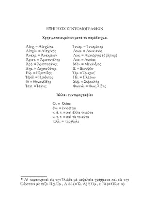ΕΞΗΓΗΣΙΣ ΣΥΝΤΟΜΟΓΡΑΦΙΩΝ

             Χρησιμοποιουμένων μετὰ τὸ παράδειγμα.

   Αἰσχ. = Αἰσχύλος             Ἰσοκρ. = ᾽Ισοκράτης
   Αἰσχίν. = Αἰσχίνης           Λουκ. = Λουκιανὸς
   Ἀνακρ. = Ἀνακρέων            Λυκ. = Λυκοῦργος (ὁ ῥήτωρ)
   Ἀριστ. = Ἀριστοτέλης         Λυσ. = Λυσίας
   Ἀρφ. = Ἀριστοφάνης           Μέν. = Μένανδρος
   Δημ. = Δημοσθένης            Ξ. = Ξενοφῶν
   Εὐρ. = Εὐριπίδης             Ὅμ. = Ὅμηρος
   Ἡρόδ. = Ἡρόδοτος             Πλ. = Πλάτων
   Θ. = Θουκυδίδης              Σοφ. = Σοφοκλῆς
   Ἰσαῖ. = Ἰσαῖος               Φωκυλ. = Φωκυλίδης

                     Ἄλλαι συντομογραφίαι

                   βλ. = βλέπε
                   ἐνν. = ἐννοεῖται
                   κ. ἄ. τ. = καὶ ἄλλα τοιαῦτα
                   κ. τ. τ. = καὶ τὰ τοιαῦτα
                   πρβλ. = παράβαλε




 Αἱ παραπομπαὶ εἰς την Ἰλιάδα μὲ κεφαλαῖα γράμματα καὶ εἰς την
Ὀδύσσεια μὲ πεζά. Π.χ. Ὁμ., Α 35 (= Ἰλ. Α) ἢ Ὁμ., α 73 (= Ὀδυσ. α)
 