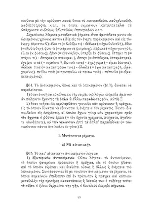 σύνθετα μὲ τὴν πρόθεσιν κατά, ὅπως τὸ κατακυβεύω, καθηδυπαθῶ,
καθιπποτροφῶ, κ.τ.τ., τὰ ὁποῖα σημαίνουν κατασπαταλῶ τὰ
ὑπάρχοντα κυβεύων, ἡδυπαθῶν, ἱπποτροφῶν κ.τ.τ.
    Σημείωσις. Μερικὰ μεταβατικὰ ῥήματα εἶναι ἀμετάβατα μονον εἰς
ὡρισμένους χρόνους αὐτῶν (ἱδίᾳ εἰς τὸν ἐνεργ. παρακείμενον καὶ εἰς τὸν
ἐνεργ. ἀόριστον β΄): δύω τι (= βυθίζω τι) - δέδυκα (= ἔχω βυθισθῆ), ἔδυν
(= ἐβυθίσθην). φύω τι (= κάμνω νὰ φυτρώσῃ), πέφυκα (= ἔχω γεννηθῆ,
εἶμαι ἐκ φύσεως), ἔφυν (= ἐγεννήθην, ὑπῆρξα ἐκ φύσεως). ἵστημι τι (=
στήνω τι) - ἔστηκα (= στέκομαι ), ἔστην (= ἐστάθηκα, ἐσταμάτησα).
ἐγείρω τινὰ (= σηκώνω ἢ ἐξυπνῶ τινα) - ἐγρήγορα (= εἶμαι ξύπνιος),
ὄλλυμι τινα (= καταστρέφω τινα) - ὅλωλα (= ἔχω καταστραφῆ, εἶμαι
χαμένος). πείθω τινὰ (= προσπαθῶ νὰ πείσω τινὰ) - πέποιθα (= εἶμαι
πεπεισμένος).

    §64. Τὸ ἀντικείμενον, ὅπως καὶ τὸ ὑποκείμενον (§17), δύναται νὰ
παραλείπεται.
    1) ὅταν ἐννοῆται εὐκόλως ἐκ τῆς σειρᾶς τοῦ λόγου: οἰόμεθα ἄμεινον
ἂν πολεμεῖν ἔχοντες τὰ ὅπλα ἢ ἄλλῳ παραδόντες (ἐνν. αὐτὰ) Ξ.
    2) ὅταν νοῆται ὡς περιλαμβάνον γενικῶς πᾶν πρόσωπον ἢ πρᾶγμα,
εἰς τὸ ὁποῖον δύναται νὰ ἐξικνῆται ἡ ἐνέργεια τοῦ ῥήματος. Τοῦτο ἰδίᾳ
συμβαίνει εἰς ἐκφράσεις, αἱ ὁποῖαι ἔχουν γνωμικὸν χαρακτῆρα: πρὸς
τὸν ἔχοντα ὁ φθόνος ἕρπει (= τὸν ἔχοντα χρήματα, κτήματα, ἀγαθόν
τι οἱονδήποτε), οὐ τῶν νικώντων ἐστὶ τὰ ὁπλα’ παραδιδόναι (= τῶν
νικώντων πάντα ἀντίπαλον ἐν γένει) Ξ.

                        1. Μονόπτωτα ρήματα.

                          α) Μὲ αἰτιατικήν.

   §65. Τὸ κατ’ αἰτιατικὴν ἀντικείμενον λέγεται
   1) ἐξωτερικὸν ἀντικείμενον. Οὕτω λέγεται τὸ ἀντικείμενον,
τὸ ὁποῖον φανερώνει πρόσωπον ἤ πρᾶγμα, εἰς τὸ ὁποῖον φθάνει
καὶ τὸ ὁποῖον εὑρίσκει καὶ διαθέτει οὕτως ἢ ἄλλως ἡ ἐνέργεια τοῦ
ὑποκειμένου. Συντάσσονται δὲ μὲ τοιοῦτον ἀντικείμενον τὰ ῥήματα, τὰ
ὁποῖα σημαίνούν ἐπίδρασιν ἐπὶ ἓν πρόσωπον ἢ πρᾶγμα καὶ κάποιαν
μεταβολὴν τῆς προτέρας καταστάσεως ἢ θέσεώς του: ὁ τοξότης τείνει
τὸ τόξον. ὁ ἥλιος θερμαίνει τὴν γῆν, ὁ βασιλεὺς ἔπεμψε κήρυκας.


                                    49
 