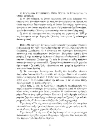 2) ἐσωτερικὸν ἀντικείμενον. Οὕτω λέγεται τὸ ἀντικείμενον, τὸ
ὁποῖον φανερώνει
    α) τὸ ἀποτέλεσμα, τὸ ὁποῖον προκύπτει ἀπὸ μίαν ἐνέργειαν τοῦ
ὑποκειμένου. Συντάσσονται δὲ μὲ τοιοῦτον ἀντικείμενον τὰ ῥήματα, τὰ
ὁποῖα σημαίνουν δημιουργίαν τινός, τὸ ὁποῖον δὲν ὑπῆρχε, προτοῦ γίνῃ
ἡ ἐνέργεια, τὴν ὁποίαν σημαίνει τὸ ῥῆμα: οἱ στρατιῶται ὤρυξαν τάφρον.
γράφω ἐπιστολήν. (᾽Εσωτερικὸν ἀντικείμενον τοῦ ἀποτελέσματος).
    β) αὐτὸ τὸ περιεχόμενον τῆς ἐνεργείας τοῦ ῥήματος: οἱ ῞Ελλη-
νες ἐνίκησαν νίκην λαμπράν. (Κυρίως ἐσωτερικὸν ἢ σύστοιχον
ἀντικείμενον).

   §66 α) Μὲ σύστοιχον ἀντικείμενον δύναται εἰς τὴν ἀρχαίαν γλῶσσαν
(ὅπως καὶ εἰς τὴν νέαν) νὰ συντάσσεται πᾶν σχεδὸν ῥῆμα οἱασδήποτε
διαθέσεως. Συνοδεύεται δὲ ἡ αἰτιατικὴ τοῦ συστοίχου ἀντικειμένου
κανονικῶς ὑπὸ προσδιορισμοῦ ἐπιθετικοῦ: Σωκράτης θυσίας ἔθυε
μικρὰς Ξ. τὴν κακίστην δουλείαν οἱ ἀκρατεῖς δουλεύουσι Ξ. καλὸν
ἔπαινον ἐπαινεῖται Σωκράτης Πλ. οὐκ ἂν ἔπεσεν ἡ πόλις τοιοῦτον
πτῶμα (= τοιαύτην πτῶσιν) Πλ. ζήσεις βίον κράτιστον. (πρβλ. χορεύει
ὡραῖο χορὸ - ζῇ καλὴ ζωὴ - ἀρρώστησε μιὰ μεγάλη ἀρρώστεια -
κοιμᾶται ὕπνον βαθύν).
   β) Τὸ σύστοιχον ἀντικείμενον, ἐπειδὴ δὲν ἐκφράζει κάποιαν
ἀναγκαίαν ἔννοιαν, ἀλλ’ ὅ,τι ἀκριβῶς καὶ τὸ ῥῆμα, δύναται νὰ παραλεί-
πεται, νὰ παραμένῃ δὲ μόνον ὁ ἐπιθετικός του προσδιορισμός, ὁ ὁποῖος
δηλοῖ κάτι τι τὸ οὐσιῶδες: βάδιζε τὴν εὐθεῖαν (= τὴν εὐθεῖαν ὁδόν),
παῖσον διπλῆν (= διπλῆν πληγήν).
   Ἀλλὰ τότε, ὡς ἐπὶ τὸ πλεῖστον, ὁ ἐπιθετικὸς προσδιορισμὸς τοῦ
παραλειπομένου συστοίχου ἀντικειμένου ἐκφέρεται κατὰ τὸ οὐδέτερον
αὐτοῦ γένος, σπανίως μὲν ἑνικοῦ, συνήθως δὲ πληθυντικοῦ ἀριθμοῦ:
μέγα δύναται (= μεγάλην δύναμιν δύναται). ἡ πόλις βραχέα ἡσθεῖσα
μεγάλα ζημιώσεται (= βραχεῖαν ἡδονὴν - μεγάλην ζημίαν) Δημ. πολλὰ
μηχανώμεθα, δι’ ὧν τὰ κακὰ ἀλεξόμεθα (πολλὰς μηχανάς).
   Σημείωσις α΄. Ἐκ τῆς τοιαύτης συντάξεως προῆλθον σὺν τῷ χρόνῳ
τὰ συνηθέστατα εἰς τὴν νέαν γλῶσσαν τροπικὰ ἐπιρρήματα εἰς α: καλά,
κακά, ὡραῖα, ἄσχημα, χαμηλά, ὑψηλά, κλπ.
   Σημείωσις β΄. ᾽Εκ τῆς συντάξεως ῥημάτων μὲ αἰτιατικὴν συστοίχου
ἀντικειμένου προῆλθον μερικαὶ ἰδιόρρυθμοι ἐκφράσεις λίαν συνήθεις εἰς
τὴν ἀρχαίαν γλῶσσαν. Οὕτω λέγεται:


                               50
 