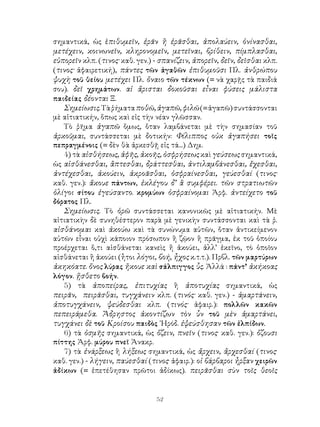 σημαντικά, ὡς ἐπιθυμεῖν, ἐρᾶν ἢ ἐρᾶσθαι, ἀπολαύειν, ὀνίνασθαι,
μετέχειν, κοινωνεῖν, κληρονομεῖν, μετεῖναι, βρίθειν, πίμπλασθαι,
εὐπορεῖν κλπ. (τινος· καθ. γεν.) - σπανίζειν, ἀπορεῖν, δεῖν, δεῖσθαι κλπ.
(τινος· ἀφαιρετική), πάντες τῶν ἀγαθῶν ἐπιθυμοῦσι Πλ. ἀνθρώπου
ψυχὴ τοῦ θείου μετέχει Πλ. ὄναιο τῶν τέκνων (= νὰ χαρῇς τὰ παιδιά
σου). δεῖ χρημάτων. αἱ ἄρισται δοκοῦσαι εἶναι φύσεις μάλιστα
παιδείας δέονται Ξ.
   Σημείωσις. Τὰ ῥήματα ποθῶ, ἀγαπῶ, φιλῶ (= ἀγαπῶ) συντάσσονται
μὲ αἰτιατικήν, ὅπως καὶ εἰς τὴν νέαν γλῶσσαν.
   Τὸ ῥῆμα ἀγαπῶ ὅμως, ὅταν λαμβάνεται μὲ τὴν σημασίαν τοῦ
ἀρκοῦμαι, συντάσσεται μὲ δοτικήν: Φίλιππος οὐκ ἀγαπήσει τοῖς
πεπραγμένοις (= δὲν θὰ ἀρκεσθῇ εἰς τά...) Δημ.
   4) τὰ αἰσθήσεως, ἁφῆς, ἀκοῆς, ὀσφρήσεως καὶ γεύσεως σημαντικά,
ὡς αἰσθάνεσθαι, ἂπτεσθαι, δράττεσθαι, ἀντιλαμβάνεσθαι, ἔχεσθαι,
ἀντέχεσθαι, ἀκούειν, ἀκροᾶσθαι, ὀσφραίνεσθαι, γεύεσθαί (τινος·
καθ. γεν.): ἄκουε πάντων, ἐκλέγου δ’ ἃ συμφέρει. τῶν στρατιωτῶν
ὁλίγοι σίτου ἐγεύσαντο. κρομύων ὀσφραίνομαι Ἀρφ. ἀντείχετο τοῦ
δόρατος Πλ.
   Σημείωσις. Τὸ ὁρῶ συντάσσεται κανονικῶς μὲ αἱτιατικήν. Μὲ
αἱτιατικὴν δὲ συνηθέστερον παρὰ μὲ γενικὴν συντάσσονται καὶ τὰ ῥ.
αἰσθάνομαι καὶ ἀκούω καὶ τὰ συνώνυμα αὐτῶν, ὅταν ἀντικείμενον
αὐτῶν εἶναι οὐχὶ κάποιον πρόσωπον ἢ ζῷον ἢ πρᾶγμα, ἐκ τοῦ ὁποίου
προέρχεται ὅ,τι αἱσθάνεται κανεὶς ἤ ἀκούει, ἀλλ’ ἐκεῖνο, τὸ ὁποῖον
αἰσθάνεται ἢ ἀκούει (ἦτοι λόγοι, βοή, ἦχος κ.τ.τ.). Πρβλ. τῶν μαρτύρων
ἀκηκόατε. ὄνος λύρας ἤκουε καὶ σάλπιγγος ὗς. Ἀλλά : πάντ’ ἀκήκοας
λόγον. ᾔσθετο βοήν.
   5) τὰ ἀποπείρας, ἐπιτυχίας ἢ ἀποτυχίας σημαντικά, ὡς
πειρᾶν, πειρᾶσθαι, τυγχάνειν κλπ. (τινός· καθ. γεν.) - ἁμαρτάνειν,
ἀποτυγχάνειν, ψεύδεσθαι κλπ. (τινός· ἀφαιρ.): πολλῶν κακῶν
πεπειράμεθα. Ἄδρηστος ἀκοντίζων τὸν ὗν τοῦ μὲν ἁμαρτάνει,
τυγχάνει δὲ τοῦ Κροίσου παιδὸς ῾Ηρόδ. ἐψεύσθησαν τῶν ἐλπίδων.
   6) τὰ ὀσμῆς σημαντικά, ὡς ὄζειν, πνεῖν (τινος· καθ. γεν.): ὄζουσι
πίττης Ἀρφ. μύρου πνεῖ Ἀνακρ.
   7) τὰ ἐνάρξεως ἢ λήξεως σημαντικά, ὡς ἄρχειν, ἄρχεσθαί (τινος·
καθ. γεν.) - λήγειν, παύεσθαί (τινος· ἀφαιρ.): οἱ βάρβαροι ἦρξαν χειρῶν
ἀδίκων (= ἐπετέθησαν πρῶτοι ἀδίκως). πειρᾶσθαι σὺν τοῖς θεοῖς


                                 52
 