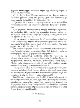 ἄρχεσθαι παντὸς ἔργου. παύσασθε μάχης Ἀρφ. ἐληξε τῆς θήρας (=
ἔπαυσε ἀπὸ τὸ κυνήγι) Ξ.
   8) τὰ ἀρχῆς, ἤτοι ἐξουσίας σημαντικά, ὡς ἄρχειν, κρατεῖν,
δεσπόζειν, ἡγεῖσθαί (τινος· καθ. γενική): ζήσεις βίον κράτιστον, ἤν
θυμοῦ κρατῇς. ἄλλος ἄλλου δεσπόζειν ἀξιοῖ Πλ.
   Σημείωσις. Τὸ ῥ. κρατῶ ἐπὶ τῆς σημασίας τοῦ νικῶ, καταβάλλω
συντάσσεται συνήθως μὲ αἰτιατικήν: Ἀθηναῖοι Σικυωνίους ἐκράτη-
σαν.
   9) τὰ χωρισμοῦ, ἀπομακρύνσεως, ἀποχῆς, ἀπαλλαγῆς σημαντικά,
ὡς χωρίζεσθαι, ἀφίεσθαι, ἀπέχειν, ἀπέχεσθαι, ἀπαλλάττεσθαί (τι-
νος· ἀφαιρ.): πᾶσα ἐπιστήμη χωριζομένη ἀρετῆς πανουργία φαίνεται
Πλ. ἀφίεται τοῦ δόρατος Πλ.
   10) τὰ καταγωγῆς σημαντικά, ὡς γίγνεσθαι, εἶναι, πεφυκέναι,
φῦναί (τινος· ἀφαιρ.): Δαρείου καὶ Παρυσάτιδος γίγνονται παῖδες δύο.
πατρός, εἰμ’ ἀγαθοῖο (= πατρός εἰμι ἀγαθοῦ = ἀπὸ πατέρα) ῞Ομ. μιᾶς
μητρὸς πάντες ἀδελφοὶ φύντες Πλ.
   Μὲ τὰ τοιαῦτα ῥήματα δύναται νὰ συνάπτεται ἀντὶ ἀντικειμένου
ἐμπρόθετον ἀποτελούμενον ἀπὸ τὴν πρόθεσιν ἐκ ἢ ἀπὸ καὶ γενικήν: ἐκ
θεῶν ἐγεγόνει. Προκλῆς γεγονὼς ἀπὸ Δημαράτου Ξ.
   11) τὰ συγκρίσεως, διαφορᾶς, ὑπεροχῆς σημαντικά, ὡς
πλεονεκτεῖν, μειονεκτεῖν, ὑστερεῖν, ὑπερτερεῖν, ἡττᾶσθαι, διαφέρειν,
περιγίγνεσθαι, περιεῖναι, πρωτεύειν, κρατιστεύειν, (τινός· ἀφαιρ.):
ἤθελον ἡμῶν πλεονεκτεῖν. ἀγαθὸς ἄρχων οὐδὲν διαφέρει πατρὸς
ἀγαθοῦ. Κῦρος τῶν ἠλικιωτῶν ἐκρατίστευεν. Ξ
   12) ῥήματα, τὰ ὁποῖα συντάσσονται κανονικῶς μὲ αἰτιατικήν, ὅταν
πρόκειται νὰ δηλωθῇ ὅτι ἡ ἐνέργεια αὐτῶν ἐκτείνεται εἰς μέρος μόνον
τοῦ ἀντικειμένου: Κῦρος λαβὼν τῶν κρεῶν διεδίδου (= ἀφοῦ ἐπῆρε ἀπὸ
τὰ κρέατα) Ξ. τῆς γῆς ἔτεμον (= μέρος τῆς χώρας) Θ.
   §68. Μὲ γενικὴν συντάσσονται καὶ πολλὰ ῥήματα σύνθετα μετά τι-
νος τῶν προθέσεων ἀπό, ἐκ, κατά, πρό, ὑπέρ, ὡς ἀποπηδᾶν, ἐκβαίνειν,
καταφρονεῖν, καταγελᾶν, προτρέχειν, προκεῖσθαι, ὑπερκεῖσθαι,
ὑπερέχειν (τινός). οἱ ἐν τῇ ἐκκλησίᾳ πολλάκις τῶν ὁρθῶς λεγόντων
καταγελῶσι Ξ. πρόκειται τῆς χώρας ἡμῶν ὄρη μεγάλα Ξ. ἄνθρωπος
ξυνέσει ὑπερέχει τῶν ἄλλων Πλ.

                          γ) Μὲ δοτικήν.


                                  53
 