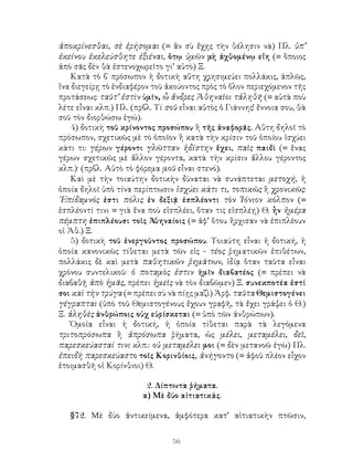 ἀποκρίνεσθαι, σὲ ἐρήσομαι (= ἂν σὺ ἔχῃς τὴν θέλησιν νὰ) Πλ. ὑπ’
ἐκείνου ἐκελεύσθητε ἐξιέναι, ὅτῳ ὑμῶν μὴ ἀχθομένῳ εἴη (= ὅποιος
ἀπὸ σᾶς δὲν θὰ ἐστενοχωρεῖτο γι’ αὐτὸ) Ξ.
    Κατὰ τὸ β΄ πρόσωπον ἡ δοτικὴ αὕτη χρησιμεύει πολλάκις, ἁπλῶς,
ἵνα διεγείρῃ τὸ ἐνδιαφέρον τοῦ ἀκούοντος πρὸς τὸ ὅλον περιεχόμενον τῆς
προτάσεως: ταῦτ’ ἐστὶν ὑμῖν, ὦ ἄνδρες Ἀθηναῖοι τἀληθῆ (= αὐτὰ ποὺ
λέτε εἶναι κλπ.) Πλ. (πρβλ. Τί σοῦ εἶναι αὐτὸς ὁ Γιάννης! ἔννοια σου, θὰ
σοῦ τὸν διορθώσω ἐγώ).
    4) δοτικὴ τοῦ κρίνοντος προσώπου ἢ τῆς ἀναφορᾶς. Αὕτη δηλοῖ τὸ
πρόσωπον, σχετικῶς μὲ τὸ ὁποῖον ἢ κατὰ τὴν κρίσιν τοῦ ὁποίου ἰσχύει
κάτι τι: γέρων γέροντι γλῶτταν ἡδίστην ἔχει, παῖς παιδὶ (= ἕνας
γέρων σχετικῶς μὲ ἄλλον γέροντα, κατὰ τὴν κρίσιν ἄλλου γέροντος
κλπ.)· (πρβλ. Αὐτὸ τὸ φόρεμα μοῦ εἶναι στενό).
    Καὶ μὲ τὴν τοιαύτην δοτικὴν δύναται νὰ συνάπτεται μετοχή, ἡ
ὁποία δηλοῖ ὑπὸ τίνα περίπτωσιν ἰσχύει κάτι τι, τοπικῶς ἢ χρονικῶς:
᾽Επίδαμνός ἐστι πόλις ἐν δεξιᾷ ἐσπλέοντι τὸν Ἰόνιον κόλπον (=
ἐσπλέοντί τινι = γιὰ ἕνα ποὺ εἰσπλέει, ὅταν τις εἰσπλέῃ) Θ. ἦν ἡμέρα
πέμπτη ἐπιπλέουσι τοῖς Ἀθηναίοις (= ἀφ’ ὅτου ἤρχισαν νὰ ἐπιπλέουν
οἱ Ἀθ.) Ξ.
    5) δοτικὴ τοῦ ἐνεργοῦντος προσώπου. Τοιαύτη εἶναι ἡ δοτική, ἡ
ὁποία κανονικῶς τίθεται μετὰ τῶν εἰς - τέος ῥηματικῶν ἐπιθέτων,
πολλάκις δὲ καὶ μετὰ παθητικῶν ῥημάτων, ἰδίᾳ ὅταν ταῦτα εἶναι
χρόνου συντελικοῦ: ὁ ποταμὸς ἐστιν ἡμῖν διαβατέος (= πρέπει νὰ
διαβαθῇ ἀπὸ ἡμᾶς, πρέπει ἡμεῖς νὰ τὸν διαβῶμεν) Ξ. συνεκποτέα ἐστί
σοι καὶ τὴν τρύγα (= πρέπει σὺ νὰ πίῃς μαζὶ) Ἀρφ. ταῦτα Θεμιστογένει
γέγραπται (ὑπὸ τοῦ Θεμιστογένους ἔχουν γραφῆ, τὰ ἔχει γράψει ὁ Θ.)
Ξ. ἀληθὲς ἀνθρώποις οὐχ εὑρίσκεται (= ὑπὸ τῶν ἀνθρώπων).
    Ὁμοία εἶναι ἡ δοτική, ἡ ὁποία τίθεται παρὰ τὰ λεγόμενα
τριτοπρόσωπα ἢ ἀπρόσωπα ῥήματα, ὡς μέλει, μεταμέλει, δεῖ,
παρεσκεύασταί τινι κλπ.: οὐ μεταμέλει μοι (= δὲν μετανοῶ ἐγὼ) Πλ.
ἐπειδὴ παρεσκεύαστο τοῖς Κορινθίοις, ἀνήγοντο (= ἀφοῦ πλέον εἶχον
ἑτοιμασθῆ οἱ Κορίνθιοι) Θ.

                         2. Δίπτωτα ῥήματα.
                        α) Μὲ δύο αἰτιατικάς.

   §72. Μὲ δύο ἀντικείμενα, ἀμφότερα κατ’ αἰτιατικὴν πτῶσιν,


                                 56
 