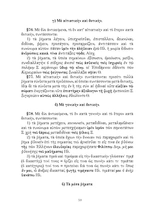 γ) Μὲ αἰτιατικὴν καὶ δοτικὴν.

    §76. Μὲ δύο ἀντικείμενα, τὸ ἓν κατ’ αἰτιατικὴν καὶ τὸ ἕτερον κατὰ
δοτικήν, συντάσσονται
    1) τὰ ῥήματα λέγειν, ὑπισχνεῖσθαι, ἐπιστέλλειν, δεικνύναι,
διδόναι, φέρειν, προσάγειν, προσαρμόζειν, ἀντιτάσσειν καὶ τὰ
συνώνυμα αὐτῶν: πᾶσαν ὑμῖν τὴν ἀλήθειαν ἐρῶ Πλ. ἡ μωρία δίδωσιν
ἀνθρώποις κακά. τίνα ἀντιτάξεις τῷδε; Αἰσχ.
    2) τὰ ῥήματα, τὰ ὁποῖα σημαίνουν ἐξίσωσιν, ὁμοίωσιν, μεῖξιν,
συνδιαλλαγήν: ὁ σίδηρος ἀνισοῖ τοὺς ἀσθενεῖς τοῖς ἰσχυροῖς ἐν τῷ
πολέμῳ Ξ. κεράννυμι ὕδωρ τῷ οἴνῳ. οἱ ᾽Επιδάμνιοι ἐδέοντο τῶν
Κερκυραίων τοὺς φεύγοντας ξυναλλάξαι σφίσι Θ.
    §77. Μὲ αἰτιατικὴν καὶ δοτικὴν συντάσσονται προσέτι πολλὰ
ῥήματα σύνθετα μετὰ προθέσεων, αἱ ὁποῖαι συντάσσονται μετὰ δοτικῆς,
ἰδίᾳ δὲ τὰ σύνθετα μετὰ τῆς ἐν ἢ τῆς σύν: αἱ ἡδοναὶ οὔτε εὐεξίαν τῷ
σώματι ἐνεργάζονται οὔτε ἐπιστὴμην ἀξιόλογον τῇ ψυχῇ ἐμποιοῦσι Ξ.
ξυγκρούειν αὐτοὺς ἀλλήλοις ἐβούλοντο Θ.

                    δ) Μὲ γενικὴν καὶ δοτικήν.

    §78. Μὲ δύο ἀντικείμενα, τὸ ἓν κατὰ γενινὴν καὶ τὸ ἕτερον κατὰ
δοτικήν, συντάσσονται
    1) τὰ ῥήματα μετέχειν, κοινωνεῖν, μεταδιδόναι, μεταλαμβάνειν
καὶ τὰ συνώνυμα αὐτῶν: μετεσχήκαμεν ὑμῖν ἱερῶν τῶν σεμνοτάτων
Ξ. χρὴ τοῦ βάρους μεταδιδόναι τοῖς φίλοις Ξ.
    2) τὰ ῥήματα, τὰ ὁποῖα ἔχουν τὴν ἔννοιαν τοῦ παραχωρεῖν καὶ τὸ
ῥῆμα φθονεῖν ἐπὶ τῆς σημασίας τοῦ ἀρνεῖσθαι τι εἴς τινα ἐκ φθόνου:
τῆς τῶν ῾Ελλήνων ἐλευθερίας παρεχωρήσατε Φιλίππῳ Δημ. μὴ μοι
φθονήσῃς τοῦ μαθήματος Πλ.
    3) τὰ ῥήματα τιμῶ καὶ τιμῶμαι εἰς τὴν δικαστικὴν γλῶσσαν˙ τιμᾷ
(ὁ δικαστὴς) τινί τινος = ὁρίζει εἴς τινα ὡς ποινὴν κάτι τι· τιμᾶται
(ὁ κατήγορος) τινί τινο = προτείνει διά τινα ὡς ποινὴν κάτι τι: ἴσως
ἂν μοι, ὦ ἄνδρες δικασταί, φυγῆς τιμήσαιτε Πλ. τιμᾶταί μοι ὁ ἀνὴρ
θανάτου Πλ.

                         β) Τὰ μέσα ῥήματα



                                   59
 
