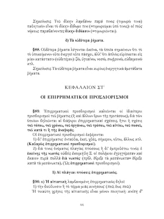 Σημείωσις. Τοῦ δίκην λαμβάνω παρά τινος (τιμωρῶ τινα)
παθητικὸν εἶναι τὸ δίκην δίδωμι τινι (=τιμωροῦμαι ὑπό τινος): οἱ τοὺς
νόμους παραβαίνοντες δίκην διδόασιν (=τιμωροῦνται).

                       δ) Τὰ οὐδέτερα ῥήματα.

   §88. Οὐδέτερα ῥήματα λέγονται ἐκεῖνα, τὰ ὁποῖα σημαίνουν ὅτι τὸ
τὸ ὑποκείμενον οὔτε ἐνεργεῖ οὔτε πάσχει, ἀλλ’ ὅτι ἁπλῶς εὑρίσκεται εἰς
μίαν κατάστασιν (οὐδετέραν): ζῶ, ὑγιαίνω, νοσῶ, σωφρονῶ, εὐδαιμονῶ
κτλ.
   Σημείωσις. Τὰ οὐδέτερα ῥήματα εἶναι κυρίως ἐνεργητικὰ ἀμετάβατα
ῥήματα.


                      ΚΕΦΑΛΑΙΟΝ ΣΤ΄

        ΟΙ ΕΠΙΡΡΗΜΑΤΙΚΟΙ ΠΡΟΣΔΙΟΡΙΣΜΟΙ


   §89. ᾽Επιρρηματικοὶ προσδιορισμοὶ καλοῦνται οί ἰδιαίτεροι
προσδιορισμοὶ τοῦ ῥήματος (ἢ καὶ ἄλλων ὅρων τῆς προτάσεως), διὰ τῶν
ὁποίων δηλοῦνται αἱ διάφοροι ἐπιρρηματικαὶ σχέσεις, ἤτοι ἡ σχέσις
τοῦ τόπου, τοῦ χρόνου, τοῦ ὀργάνου, τοῦ τρόπου, τοῦ αἰτίου, τοῦ ποσοῦ,
τοῦ κατά τι ἢ τῆς ἀναφορᾶς.
   Οἱ ἐπιρρηματικοὶ προσδιορισμοὶ ἐκφέρονται
   1) δι’ ἐπιρρήματος· ἐνταῦθα, ἐκεῖ, χθὲς, σήμερον, οὕτω, ἄλλως κτλ.
(Καθαρῶς ἐπιρρηματικοὶ προσδιορισμοί).
   2) διά τινος ὀνόματος πλαγίας πτώσεως ἢ δι’ ἐμπροθέτου τινός: ἑ
ἐκείνης τῆς νυκτὸς οὐδεὶς ἐκοιμήθη Ξ. οἱ πολέμιοι ἐγρηγόρεσαν καὶ
ἔκαιον πυρὰ πολλὰ διὰ νυκτός· (πρβλ. ἔβρεξε τὰ μεσάνυκτα= ἔβρεξε
κατὰ τὰ μεσάνυκτα), (῾Ως ἐπιρρηματικοὶ προσδιορισμοί).

               1) Αἱ πλάγιαι πτώσεις ἐπιρρηματικῶς.

   §90. α) ῾Η αἰτιατικὴ λαμβανομένη ἐπιρρηματικῶς δηλοῖ
   1) τὴν διεύθυνσιν ἢ τὸ τέρμα μιᾶς κινήσεως˙ (ποῦ; ἕως ποῦ;)
   Ἡ τοιαύτη χρῆσις τῆς αἰτιατικῆς εἶναι μόνον ποιητική: κνίση δ’


                                66
 