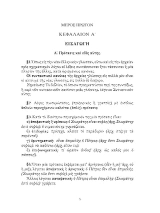 ΜΕΡΟΣ ΠΡΩΤΟΝ

                       ΚΕΦΑΛΑΙΟΝ Α΄

                           ΕΙΣΑΓΩΓΗ

                    Α΄. Πρότασις καὶ εἴδη αὐτῆς.

    §1. Ὅπως εἰς τὴν νέαν ἑλληνικὴν γλῶσσαν, οὕτω καὶ εἰς τὴν ἀρχαίαν
πρὸς σχηματισμὸν λόγου αἱ λέξεις συντάσσονται ἤτοι τάσσονται ἡ μία
πλησίον τῆς ἄλλης, κατὰ ὡρισμένους κανόνας.
    Οἱ συντακτικοὶ κανόνες τῆς ἀρχαίας γλώσσης εἰς πολλὰ μὲν εἶναι
οἱ αὐτοὶ μὲ τῆς νέας γλώσσης, εἰς πολλὰ δὲ διάφοροι.
    Σημείωσις. Τὸ βιβλίον, τὸ ὁποῖον πραγματεύεται περὶ της συντάξως,
ἢ περὶ τῶν συντακτικῶν κανόνων μιᾶς γλώσσης, λέγεται Συνταντικὸν
αὐτῆς.

   §2. Λόγος συντομώτατος, (προφορικὸς ἢ γραπτὸς) μὲ ἐντελῶς
ἁπλοῦν περιεχόμενον καλεῖται (ἁπλῆ) πρότασις.

   §3. Κατὰ τὸ ἰδιαίτερον περιεχόμενόν της μία πρότασις εἶναι:
   α) ἀποφαντικὴ ἢ κρίσεως: ὁ Σωκράτης εἶναι σοφὸς (ἀρχ. Σωκράτης
ἐστὶ σοφός). ὁ στρατιώτης γυμνάζεται.
   β) ἐπιθυμίας: πρόσεχε, κλεῖσε τὸ παράθυρον (ἀρχ. στέργε τὰ
παρόντα!).
   γ) ἐρωτηματική: εἶναι ἐπιμελὴς ὁ Πέτρος: (ἀρχ· ἔστι Σωκράτης
σοφός;). νὰ καθίσω; (ἀρχ. εἴπω τι;).
   δ) ἐπιφωνηματική: τί ὡραῖον ἄνθος! (ἀρχ. ὡς καλός μοι ὁ
πάππος!).

   §4. Ὅταν μία πρότασις ἐκφέρεται μετ’ ἀρνήσεως (δὲν ἠ μή˙ ἀρχ. οὐ
ἢ μή), λέγεται ἀποφατικὴ ἢ ἀρνητική: ὁ Πέτρος δὲν εἶναι ἐπιμελής.
(Σωκράτης οὐκ ἔστι σοφός). μὴ γράφετε.
   Ἄλλως λέγεται καταφατική: ὁ Πέτρος εἶναι ἐπιμελὴς· (Σωκράτης
ἐστὶ σοφός)· γράφετε.



                                   5
 
