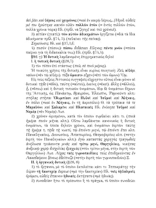 ἀεὶ ῥέει καὶ θέρεος καὶ χειμῶνος (=καὶ ἐν καιρῷ θέρους,...) Ἡροδ. οὐδείς
μέ πω ἠρώτηκε καινὸν οὐὁὲν πολλῶν ἐτῶν (= ἐντὸς πολλῶν ἐτῶν,
πολλὰ χρόνια τώρα) Πλ. (πρβλ. νὰ ζήσῃς! καὶ τοῦ χρόνου!).
    3) αἰτίαν· (γιατὶ;): τῶν αὐτῶν ἀδικημάτων ὀργίζεται (=διὰ τὰ ἴδια
ἀδικήματα· πρβλ. §74, 5). (πεθαίνει τῆς πείνας).
    Σημείωσις. Βλ. καὶ §37,1,β΄.
    4) ποσόν· (πόσον;): πόσου διδάσκει Εὔηνος; πέντε μνῶν (=πόσα
παίρνει γιὰ τὴ διδασκαλία του;) Πλ. (πρβλ. §74,4).
    §92. γ) ῾Η δοτικὴ λαμβανομένη ἐπιρρηματικῶς δηλοῖ
    Ι. ἡ τοπικὴ δοτικὴ (§28,7)
    1) τὸν τόπον ἐπὶ στάστως· (ποῦ; σὲ ποιὸ μέρος;).
    ῾Η τοιαύτη χρῆσις τῆς δοτικῆς εἶναι κυρίως ποιητική: Ζεῦ, αἰθέρι
ναίων (=ἐν τῷ αἰθέρι). τόξα ὤμοισιν εἶχεν (=ἐπὶ τῶν ὤμων) ῞Ομ.
    Εἰς τοὺς πεζοὺς Ἀττικοὺς συγγαφεῖς εὔχρηστοι οὕτως εἶναι μόνον αἱ
δοτικαὶ τῇδε (=ἐδῶ), ταύτη (=αὐτοῦ), ἐκείνῃ (=ἐκεῖ). ἄλλῃ (=ἀλλοῦ),
ᾖ, (=ὅπου) καὶ ἡ δοτικὴ τοπικῶν ὀνομάτων, ἰδιᾳ δὲ ὀνομάτων δήμων
τῆς ᾽Αττικῆς, ὡς Πανάκτῳ, Βραυρῶνι, ᾽Ελευσῖνι, ῾Ραμνοῦντι κλπ.:
στήλας στῆσαι ᾽Ολυμπίασι καὶ Πυθοῖ καὶ ᾽Ισθμοῖ καὶ Ἀθήναις,
ἐν πόλει (=καὶ ἐν Ἀθήναις, ἐν τῇ ἀκροπόλει) Θ. τὰ τρόπαια τά τε
Μαραθῶνι καὶ Σαλαμῖνι καὶ Πλαταιαῖς Πλ. ἐνίκησε ᾽Ισθμοῖ καὶ
Νεμέᾳ (=ἐν Νεμέᾳ) Λυσ.
    2) χρόνον ὡρισμένον, κατὰ τὸν ὁποῖον συμβαίνει κάτι τι. (ποιὰ
ἡμέρα: ποιὸν μῆνα; κλπ.). Οὕτω λαμβάνεται κανονικῶς ἡ δοτικὴ
ὀνομάτων, τὰ ὁποῖα δηλοῦν χρόνον, καὶ ὀνομάτων ἑορτῶν ταύτῃ
τῇ ἡμέρᾳ τ, τῇδε τῇ νυκτί, τῷ ἐπιόντι μηνὶ, τῷ ἐπιόντι ἔτει κλπ.
Παναθηναίοις, Διονυσίοις, Ἀπατουρίοις, Θεσμοφορίοις κλπ. (=στὴν
ἑορτὴ τῶν Παναθηναίων κλπ.): ἐγὼ καταστὰς χορηγὸς τραγῳδοῖς
ἀνήλωσα τριάκοντα μνᾶς καὶ τρίτῳ μηνί, Θαργηλίοις, νικήσας
ἀνδρικῷ χορῷ δισχιλίας δραχμὰς (=τὸν τρίτον μῆνα, στὴν ἑορτὴ τῶν
Θαργηλίων) Λυσ. Λίχας ταῖς γυμνοπαιδίαις τοὺς ἐπιδημοῦντας ἐν
Λακεδαίμονι ξένους ἐδείπνιζε (=στὴν ἑορτὴ τῶν γυμνοπαιδιῶν) Ξ.
    ΙΙ. ἡ ὁργανικὴ δοτικὴ (§28, 8)
    1) τὸ ὄργανον, μὲ τὸ ὁποῖον ἐκτελεῖται κάτι τι: ῾Ιπποκράτης τὴν
θύραν τῇ βακτηρίᾳ ἔκρουε (=μὲ τὴν βακτηρίαν) Πλ. τοῖς ὀφθαλμοῖς
ὁρῶμεν, οὐδεὶς ἔπαινον ἡδοναῖς ἐκτήσατο (=μὲ ἡδονὰς).
    2) συνοδείαν· ἤτοι τὸ πρόσωπον ἢ τὸ πρᾶγμα, τὸ ὁποῖον συνοδεύει
 