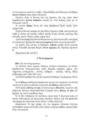 τὸ ὑποκείμενον κατὰ τὴν πρᾶξιν: ᾽Αλκιβιάδης κατέπλευσεν εἰς Πάρον
ναυσὶν εἴκοσιν (=μὲ εἴκοσι πλοῖα) Ξ.
    Τοιαύτη εἶναι ἡ δοτικὴ καὶ εἰς φράσεις, οἵα π.χ. μίαν ναῦν
λαμβάνουσιν αὐτοῖς ἀνδράσιν (=μαζὶ μὲ τοὺς ἄνδρας, μαζὶ μὲ τὸ
πλήρωμά της) Θ.
    3) τρόπον: δρόμῳ ἵεντο εἰς τοὺς βαρβάρους Ἡρόδ. (πρβλ. ἦρθε
τρέχοντας).
    Τοιαύτη δοτικὴ ὑπάρχει εἰς τὰς λέξεις ἢ φράσεις τῇδε, ταύτῃ (=ἔτσι),
τῷδε ἢ τούτῳ τῷ τρόπῳ, οὐδενὶ τρόπῳ, σιγῇ, σιωπῇ, κραυγῇ, βίᾳ,
σπουδῇ, παντὶ σθένει, πάσῃ τέχνῃ κλπ.
    4) αἰτίαν: λιμῷ ἀπέθανον (=ἕνεκα πείνης, ἀπὸ πεῖναν) Πλ. καὶ ἡμεῖς
οἱ στρατηγοὶ ἠχθόμεθα τοῖς γεγενημένοις (=διὰ τὰ γεγενημένα) Ξ.
    5) ποσόν, ἤτοι μέτρον ἢ διαφοράν: πολλῷ μεῖζόν ἐστιν (=κατὰ
πολύ). ᾽Επύαξα προτέρα Κύρου πέντε ἡμέραις εἰς Ταρσοὺς ἀφίκετο
Ξ.
    Σημείωσις. Βλ. καὶ §71.

                          2. Τὰ ἐπιρρήματα.

    §93. ᾽Εκ τῶν ἐπιρρημάτων
    1) πλεῖστα εἶναι κυρίως πλάγιαι πτώσεις ὀνομάτων, αἱ ὁποῖαι
λαμβάνονται ἐπιρρηματικῶς˙ πρβλ. δωρεάν, μακράν, χάριν, τὴν
ταχίστην (=τάχιστα) - αὐτοῦ, οὐδαμοῦ - κύκλῳ, ταύτῃ, ἄλλῃ
(=ἀλλαχοῦ) κλπ. (Βλ. §9Ο κ.ἑ.).
    2) πολλὰ λαμβάνονται καὶ μὲ σημασίαν διάφορον τῆς ἀρχικῆς· Οὔτω
π.χ.
    α) τὸ ἄλλως (=ἀλλέως) λαμβάνεται καὶ μὲ τὴν σημασίαν τοῦ ἐκτὸς
τούτου ἢ ἐν γένει ἢ ἁπλῶς: συγγενεῖς καὶ ἄλλως εὐμενεῖς Πλ.
    ῾Η δὲ φράσις ἄλλως τε καί, ἢ σπανιώτερον ἄλλωστε, σημαίνει καὶ
μάλιστα: πάντων ἀποστερεῖσθαι λυπηρόν ἐστι, ἄλλως τε κἂν ὑπ’
ἐχθροῦ τῳ τοῦτο συμβαίνῃ Δημ.
    β) τὸ ἔτι (=ἀκόμη) εἰς προτάσεις ἀρνητικὰς ἢ ἐρωτηματικάς, αἱ
ὁποῖαι ἰσοδυναμοῦν μὲ ἀρνητικάς, σημαίνει πλέον, πιὰ: τὶς αὐτῷ ἔτι
τῆς ἀρχῆς ἀντιποιεῖται; (=τὶς πλέον.... οὐδεὶς πλέον) Ξ.
    Σημείωσις. Τὸ ὄχι ἀκόμη εἰς τὴν ἀρχαίαν γλῶσσαν λέγεται
οὔπω:οὔπω καιρός (ἐστι=δὲν εἶναι ἀκόμη καιρὸς). οὐκέτι καιρὸς (=δὲν
εἶναι πιὰ καιρός).

                                    69
 