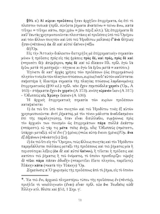 §94. α΄) Αἱ κύριαι προθέσεις ἦσαν ἀρχῆθεν ἐπιρρήματα, ὡς ἐπὶ τὸ
πλεῖστον τοπικά· (πρβλ. σύνθετα ῥήματα ἀνατείνω = τείνω ἄνω, κατα
τίθημι = τίθημι κάτω, περι ρρὲω = ῥέω πέριξ κλπ.). ῾Ως ἐπιρρήματα δὲ
καθ’ ἑαυτὰς χρησιμοποιοῦνται πλειστάκις αἱ προθέσεις ὑπὸ τοῦ ῾Ομήρου
καὶ τῶν ἄλλων ποιητῶν καὶ ὑπὸ τοῦ ῾Ηροδότου: μέλανες δ’ ἀνὰ βότρυες
ἦσαν (=ἐπάνω). ἐκ δὲ καὶ αὐτοὶ βαῖνον (=ἔξω
    δἐ) Ὅμ.
    Εἰς τὴν Ἀττικὴν διάλεκτον διετηρήθη μὲ ἐπίρρηματικὴν σημασίαν
μόνον ἡ πρόθεσις πρὸς εἰς τὰς φράσεις πρὸς δέ, καὶ πρός, πρὸς δέ καὶ
(=προσέτι δὲ): ἀσύμφορον, πρὸς δέ καὶ οὐ δίκαιον Πλ. πρβλ. ἐγὼ θὰ
ἔρθω μετὰ τὸ μεσημέρι - πήγαινε κι ἐγὼ θὰ ἔρθω μετὰ = κατόπιν.)
    ᾽Εγίνετο δὲ κατ’ ἀρχὰς χρῆσις τῶν προθέσεων (ὡς ἐπιρρημάτων)
πλησίον τινὸς ἐκ τῶν πλαγίων πτώσεων, κυρίως ἵνα δι’ αὐτῶν καθίσταται
σαφεστέρα ἡ ἰδιαιτέρα σημασία τῆς πλαγίας πτώσεως λαμβανομένης
ἐπιρρηματικῶς (§90 κ.ἑ.): πρβλ. νέοι ἔχον πεμπώβολα χερσὶν (῾Ομ., Α
463) - στέμματα ἔχον ἐν χερσὶν (Α 373). κνίση οὐρανὸν ἷκεν (Α 317)
- ᾽Οδυσσεὺς εἰς Χρύσην ἵκανεν (Α 430).
    ῾Η ἀρχικὴ ἐπιρρηματικὴ σημασία τῶν κυρίων προθέσεων
καταφαίνεται
    1) ἐκ τοῦ ὅτι ὑπὸ τῶν ποιητῶν καὶ τοῦ ῾Ηροδότου τινὲς ἐξ αὐτῶν
χρησιμοποιοῦνται ἀντὶ ῥήματος, μὲ τὸν τόνον μάλιστα ἀναβιβασμένον
ἐπὶ τῆς παραληγούσης, ὅταν εἶναι δισύλλαβοι, συμφώνως πρὸς
τὸν ἀρχικόν των τονισμὸν ὡς ἐπιρρημάτων: πάρα πολλὰ ἑκάστῳ
(=πάρεστι). οὐ γάρ τις μέτα τοῖος ἀνήρ, οἶος ᾽Οδυσσεὺς (=μέτεστι,
ὑπάρχει μεταξὺ). οὔ οἱ ἔνι () φρένες (=οὐκ αὐτῷ ἔνεισι φρένες) Ὅμ. ἄνα
ἐξ ἑδράνων (=ἀνάστηθι) Σοφ.
    2) ἐκ τοῦ ὅτι εἰς τὸν ῞Ομηρον, τοὺς ἄλλους ποιητὰς καὶ τὸν ῾Ηρόδοτον
παρεμβάλλεται πολλάκις μεταξὺ τῆς προθέσεως καὶ τοῦ ῥήματος μία ἢ
περισσότεραι λέξεις (ἐκ δὲ καὶ αὐτοὶ βαῖνον), ἢ τίθεται ἡ πρόθεσις καὶ
κατόπιν τοῦ ῥήματος ἢ τοῦ ὀνόματος, τὸ ὁποῖον προσδιορίζει: νύμφη
δὲ τίθει πάρα πᾶσαν ἐδωδὴν (=παρετίθει ἔθετε πλησίον, παρέθετε).
Ἰθάκην κάτα (=κατὰ τὴν ᾽Ιθάκην) ῞Ομ.
    Σημείωσις α΄. Ὁ χωρισμὸς τῆς προθέσεως ἀπὸ τὸ ῥῆμα, εἰς τὸ ὁποῖον

.	᾽Εκ τοῦ ἔνι, ἀρχικοῦ πληρεστέρου τύπου τῆς προθέσεως ἐν (=ἐντὸς),
προῆλθε τὸ νεοελληνικὸν (ἔναι) εἶναι· πρβλ. οὐκ ἔνι ᾽Ιουδαῖος οὐδὲ
Ἑλλην κτλ. Βλέπε καὶ §52, 1 Σημ. γ΄.

                                    71
 