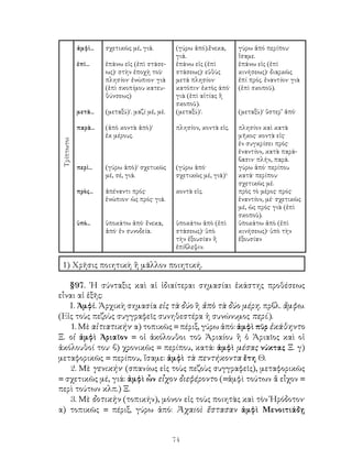 ἀμφὶ...   σχετικῶς μέ, γιά.          (γύρω ἀπό).ἕνεκα,     γύρω ἀπό περίπου·
                                                  γιά.                  ἴσαμε.
             ἐπὶ...    ἐπάνω εἰς (ἐπὶ στάσε-      ἐπάνω εἰς (ἐπὶ        ἐπάνω εἰς (ἐπὶ
                       ως)· στὴν ἐποχὴ τοῦ·       στάσεως)· εὐθὺς       κινήσεως)· διαρκῶς
                       πλησίον· ἐνώπιον· γιὰ      μετά πλησίον·         ἐπί πρός. ἑναντίον· γιὰ
                       (ἐπὶ σκοπίμου κατευ-       κατόπιν· ἐκτὸς άπό·   (ἑπὶ σκοποῦ).
                       θύνσεως)                   γιὰ (ἐπὶ αἰτίας ἢ
                                                  σκοποῦ).
             μετὰ...   (μεταξύ)¹. μαζί μέ, μέ.    (μεταξύ)¹.            (μεταξὺ)¹ ὕστερ’ ἀπό·

             παρὰ...   (ἀπὸ κοντὰ ἀπὸ)¹           πλησίον, κοντὰ εἰς.   πλησίον καὶ κατὰ
                       ἐκ μέρους.                                       μῆκος· κοντὰ εἰς·
 Τρίπτωτοι




                                                                        ἐν συγκρίσει πρός·
                                                                        ἑναντίον, κατὰ παρά-
                                                                        βασιν· πλήν, παρά.
             περὶ...   (γύρω ἀπὸ)¹ σχετικῶς       (γύρω ἀπό·            γύρω ἀπό· περίπου
                       μέ, σέ, γιά.               σχετικῶς μέ, γιά)¹·   κατά· περίπου·
                                                                        σχετικῶς μέ.
             πρὸς...   ἀπέναντι πρός·             κοντὰ εἱς.            πρὸς τὸ μέρος· πρός·
                       ἐνώπιον· ὡς πρός· γιά.                           ἐναντίον, μέ· σχετικῶς
                                                                        μέ, ὡς πρός· γιὰ (ἐπὶ
                                                                        σκοποῦ).
             ὑπὸ...    ὑποκάτω ἀπό· ἕνεκα,        ὑποκάτω ἀπὸ (ἐπὶ      ὑποκάτω ἀπὸ (ἐπὶ
                       ἀπό· ἐν συνοδεία.          στάσεως)· ὑπὸ         κινήσεως)· ὑπὸ τὴν
                                                  τὴν ἐξουσίαν ἢ        ἐξουσίαν
                                                  ἐπίβλεψιν.

 1) Χρῆσις ποιητικὴ ἢ μᾶλλον ποιητική.

   §97. ῾Η σύνταξις καὶ αἱ ἰδιαίτεραι σημασίαι ἑκάστης προθέσεως
εἶναι αἱ ἑξῆς:
   Ι. Ἀμφί. Ἀρχικὴ σημασία εἰς τὰ δύο ἢ ἀπὸ τὰ δύο μέρη. πρβλ. ἄμφω.
(Εἰς τοὺς πεζοὺς συγγραφεῖς συνηθεστέρα ἡ συνώνυμος περί.).
   1. Μὲ αἰτιατικήν· α) τοπικῶς = πέριξ, γύρω ἀπό: ἀμφὶ πῦρ ἐκάθηντο
Ξ. οἱ ἀμφὶ Ἀριαῖον = οἱ ἀκόλουθοι τοῦ Ἀριαίου ἢ ὁ Ἀριαῖος καὶ οἱ
ἀκόλουθοί του· β) χρονικῶς = περίπου, κατά: ἀμφὶ μέσας νύκτας Ξ. γ)
μεταφορικῶς = περίπου, ἴσαμε: ἀμφὶ τὰ πεντήκοντα ἔτη Θ.
   2. Μὲ γενικήν· (σπανίως εἰς τοὺς πεζοὺς συγγραφεῖς), μεταφορικῶς
= σχετικῶς μέ, γιά: ἀμφὶ ὧν εἶχον διεφέροντο (=ἀμφὶ τούτων ἅ εἶχον =
περὶ τούτων κλπ.) Ξ.
   3. Μὲ δοτικὴν (τοπικήν), μόνον εἰς τοὺς ποιητὰς καὶ τὸν Ἡρόδοτον·
α) τοπικῶς = πέριξ, γύρω ἀπό: Ἀχαιοὶ ἕστασαν ἀμφὶ Μενοιτιάδῃ


                                                 74
 