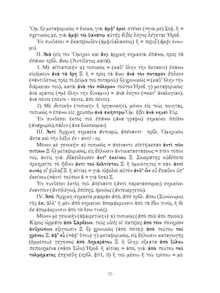 ῞Ομ. β) μεταφορικῶς = ἕνεκα, γιά: ἀμφ’ ἐμοὶ στένει (=γιὰ μὲ) Σοφ. ἢ =
σχετικῶς μέ, γιά: ἀμφὶ τῷ θανάτῳ αὐτῆς διξὸς λόγος λέγεται ῾Ηρόδ.
    ᾽Εν συνθέσει = ἑκατέρωθεν (ἀμφιθάλασσος) ἢ = πέριξ (ἀμφι έννυ-
μι).
    ΙΙ. Ἀνὰ (εἰς τὸν ῞Ομηρον καὶ ἂν). ἀρχικὴ σημασία: ἐπάνω, πρὸς τὰ
ἐπάνω· πρβλ. ἄνω. (Ἀντίθετος κατά).
    1. Μὲ αἰτιατικήν· α) τοπικῶς = (καθ’ ὅλην τὴν ἔκτασιν) ἐπάνω
εἰς:ᾢκουν ἀνὰ τὰ ὄρη Ξ. ἢ = πρὸς τὰ ἄνω· ἀνὰ τὸν ποταμὸν ἔπλεον
(=ἀντιθέτως πρὸς τὸ ῥεῦμα τοῦ ποταμοῦ)· β) χρονικῶς = (καθ’ ὅλην τὴν
διάρκειαν τοῦ), κατά: ἀνὰ τὸν πόλεμον τοῦτον Ἡρόδ. γ) μεταφορικῶς·
ἀνὰ κράτος (=μὲ ὅλην τὴν δύναμιν) = ἀνὰ λόγον (=κατ’ ἀναλογίαν),
ἀνὰ πέντε (πέντε - πέντε, ἀπὸ πέντε).
    2) Μὲ δοτικὴν (τοπικὴν ἢ ὀργανικήν), μόνον εἰς τοὺς ποιητάς,
τοπικῶς = ἐπάνω εἰς· χρυσέῳ ἀνὰ σκήπτρῳ Ὅμ. ἥξει ἀνὰ νηυσὶ Εὐρ.
    ᾽Εν συνθέσει ἐκτὸς τοῦ ἐπάνω (ἀνα γράφω) σημαίνει ὀπίσω
(ἀναχωρῶ),πάλιν (ἀνα βιώσκομαι).
    ΙΙΙ. Ἀντὶ Ἀρχικὴ σημασία ἀντικρύ, ἀπέναντι· πρβλ. ῾Ομηρικὸν
ἄντα καὶ τὴν λέξιν ἐν - αντί - ος.
    Μόνον μὲ γενικήν· α) τοπικῶς = ἀπέναντι: εἱστήκεσαν ἀντὶ τῶν
πιτύων Ξ. β) μεταφορικῶς, εἰς δήλωσιν ἀντικαταστάσεως = στὸν τόπον
τοῦ, ἀντὶς γιά: ἐβασίλευσεν ἀντ’ ἐκείνου Ξ. Σωκράτης οὐδέποτε
προηρεῖτο τὸ ἥδιον ἀντὶ τοῦ βελτίστου Ξ. ἢ ὁμοιότητος = σάν: ἀντὶ
κυνὸς εἶ φύλαξ Ξ. ἢ αἰτίας = γιά: ὠφελῶ αὐτὸν ἀνθ’ ὧν εὖ ἔπαθον ὑπ’
ἐκείνου (=ἀντὶ τούτων ἅ = γιὰ ὅσα) Ξ.
    ᾽Εν συνθέσει ἐκτὸς τοῦ ἀπέναντι (ἀντι παρατάσσομαι) σημαίνει
ἐναντίον (ἀντιλέγω), ἐπίσης, ὁμοίως (ἀντευεργετῶ).
    ΙV. Ἀπό. Ἀρχικὴ σημασία μακρὰν ἀπό, ἀπό· πρβλ. ἄπω. (Συνώνυμος
τῆς ἐκ, ἀλλ’ ἡ μὲν ἀπὸ σημαίνει ἀπομάκρυνσιν ἀπὸ τὰ ἔξω τινός, ἡ δὲ
ἐκ ἀπομάκρυνσιν ἀπὸ τὰ ἔσω τινός).
    Μόνον μὲ γενικὴν (ἀφαιρετικήν)· α) τοπικῶς (ἀπὸ ποῦ: ἀπὸ ποιόν;):
Κῦρος ὡρμᾶτο ἀπὸ Σάρδεων. τοὺς υἱεῖς οἱ πατέρες ἀπὸ τῶν πονηρῶν
ἀνθρώπων εἴργουσιν Ξ. β) χρονικῶς (ἀπὸ πότε;): ἀπὸ τούτου τοῦ
χρόνου Ξ. ἀφ’ οὖ (=ἀφ’ ὅτου)· γ) μεταφορικῶς, εἰς δήλωσιν καταγωγῆς
(ἐμμέσου): γεγονὼς ἀπὸ Δημαράτου Ξ. ἢ ὕλης: εἵματα ἀπὸ ξύλου
πεποιημένα (=ἀπὸ ξύλο) Ἡροδ. ἢ αἰτίας = ἀπό, γιά: ἀπὸ τούτου τοῦ
τολμήματος ἐπῃνέθη (πρβλ. §91, 3) ἢ τοῦ μέσου ἤ τοῦ τρόπου = μὲ:


                                   75
 