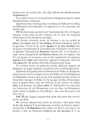 ἀριθμητικοῦ = ἐν συνόλῳ, ὅλο - ὅλο: εἶχε τοξότας καὶ σφενδονήτας εἰς
τετρακοσίους Ξ.
    ᾽Εν συνθέσει ἐκτὸς τοῦ ἐντός, μέσα (ὡς εἰσέρχομαι) σημαίνει καλά,
ἀκριβῶς (εἰσορῶ, εἰσακούω).
    Σημείωσις. Περὶ τῆς ἱδιορρύθμου συντάξεως εἰς Ἅιδου (=στὸν ᾍδη),
εἰς διδασκάλου (=στὸ δάσκαλο, στὸ σχολεῖον) κ.τ.τ. βλ. κατωτέρω τὴν
πρόθεσιν ἐν.
    VΙΙ. Ἐν (ποιητικῶς καὶ ἑνὶ ἢ μετ’ ἀναστροφῆς ἔνι. §94, 1) Ἀρχικὴ
σημασία ἐντός, μέσα εἰς (ἐπὶ στάσεως καὶ ἐν γένει ἐπὶ ἐνεργείας
ἐκτελουμένης ἐντὸς ὡρισμένης περιοχῆς).
    Μὲ δοτικὴν (τοπικὴν) μόνον· α) τοπικῶς = εἰς, σέ, μεταξύ: ἐν
οἴκοις ἢ ἐν ἀγροῖς Σοφ. ἐν τοῖς δένδροις ἕστασαν (=ἀνάμεσα ἀπὸ) Ξ.
β) χρονικῶς = ἐντός σέ: ἐν τρισὶν ἡμέραις Ξ. ἐν ταῖς σπονδαῖς (=ἐν
τῷ χρόνῳ τῆς ἀνακωχῆς) Ξ. γ) μεταφορικῶς, εἰς δήλωσιν τοῦ ἐνώπιον:
οὐ χαλεπὸν Ἀθηναίους ἐν Ἀθηναίοις ἐπαινεῖν Πλ. ἢ τοῦ πλησίον =
παρά: πόλις οἰκουμένη ἐν τῷ Εὐξείνῳ πόντῳ (=εἰς τὰ παράλια τοῦ)
Ξ. ἢ τοῦ ὀργάνου ἢ τοῦ τρόπου = μέ: οἱ θεοὶ σημαίνουσιν ἐν οὐρανίοις
σημείοις Ξ. ἐν τάχει (=μὲ ταχύτητα, ταχέως) ἢ συμφωνίας = κατά: ἐν
τοῖς νόμοις δεῖ τὰς κρίσεις ποιεῖσθαι (=σύμφωνα μὲ) ᾽Ισοκρ.
    ᾽Εν συνθέσει ἐκτὸς τοῦ μέσα (ὡς ἐνοικῶ, ἐμβαίνω) σημαίνει μὲ
(ἔμψυχος = μὲ ψυχήν, ἐμμελὴς = μὲ μέλος) πολύ, ἐντελῶς (ἔμπλεως).
    Σημείωσις. Εἰς φράσεις οἷαι ἐν Ἀσκληπιοῦ, ἐν Ἅιδου, ἐν Ἀρίφρονος,
καθὼς καὶ εἰς τὰς ἀντιστοίχους τούτων εἰς Ἅιδου, εἰς τοῦ Κλεομένους,
εἰς διδασκάλου, κατά τινας ἡ γενικὴ εἶναι (καθαρὰ γενικὴ) τοῦ ὅλου, ἡ
ὁποία δηλοῖ περιοχήν: ἐν Ἅιδου = ἐν τῇ περιοχῇ τοῦ ᾍδου. Πιθανώτερον
ὅμως αἱ φράσεις αὗται εἶναι κατ’ ἔλλειψιν αἱ μὲν πρῶται τῆς λέξεως
οἴκῳ, αἱ δὲ δεύτεραι τῆς λέξεως οἶκον: ἐν Ἀσκληπιοῦ = ἐν (τῷ) οἴκῳ
τοῦ Ἀσκληπιοῦ· ἐς τοῦ Κλεομένους = εἰς τὸν οἶκον τοῦ Κλεομένους·
(πρβλ. πέρασε τὴ βραδιά του στοῦ Πέτρου - πάω στοῦ θείου μου = στὸ
σπίτι τοῦ...)
    VΙΙΙ. Ἐξ, ἐκ. Ἀρχικὴ σημασία ἀπὸ μέσα, ἀπὸ μέσα ἀπό. (Ἀντίθ.
εἰς· βλ. καὶ ἀπό).
    Μὲ γενικὴν (ἀφαιρετικὴν) μόνον α) τοπικῶς = ἀπὸ (μέσα ἀπό):
τὰ ἐκ γῆς φυόμενα Ξ. β) μεταφορικῶς, συνήθως εἰς δήλωσιν ἀμέσου
καταγωγῆς: οἱ ἐξ Ἡρακλέους (=οἱ παῖδες τοῦ ῾Ηρ.). ἢ τῆς ὕλης ἢ τοῦ
ὀργάνου = ἀπό, μέ: ἐποιοῦντο διαβάσεις ἐκ τῶν φοινίκων Ξ. ἢ τοῦ


                                   77
 