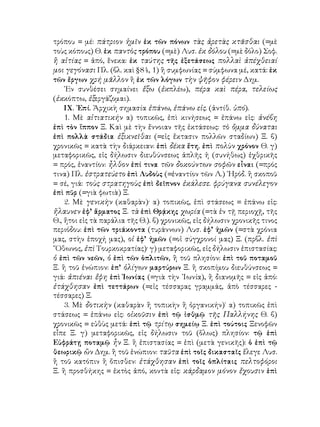 τρόπου = μέ: πάτριον ἡμῖν ἐκ τῶν πόνων τὰς ἀρετὰς κτᾶσθαι (=μὲ
τοὺς κόπους) Θ. ἐκ παντὸς τρόπου (=μὲ) Λυσ. ἐκ δόλου (=μὲ δόλο) Σοφ.
ἢ αἰτίας = ἀπό, ἕνεκα: ἐκ ταύτης τῆς ἐξετάσεως πολλαὶ ἀπέχθειαί
μοι γεγόνασι Πλ. (βλ. καὶ §84, 1) ἢ συμφωνίας = σύμφωνα μέ, κατά: ἐκ
τῶν ἔργων χρή μᾶλλον ἢ ἐκ τῶν λόγων τὴν ψῆφον φέρειν Δημ.
    ᾽Εν συνθέσει σημαίνει ἔξω (ἐκπλέω), πέρα καὶ πέρα, τελείως
(ἐκκόπτω, ἐξεργάζομαι).
    ΙΧ. ᾽Επί. Ἀρχικὴ σημασία ἐπάνω, ἐπάνω εἰς. (ἀντίθ. ὑπό).
    1. Μὲ αἰτιατικήν α) τοπικῶς, ἐπὶ κινήσεως = ἐπάνω εἰς: ἀνέβη
ἐπὶ τὸν ἵππον Ξ. Καὶ μὲ τὴν ἔννοιαν τῆς ἐκτάσεως: τὸ ὄμμα δύναται
ἐπὶ πολλὰ στάδια ἐξικνεῖθαι (=εἰς ἔκτασιν πολλῶν σταδίων) Ξ. β)
χρονικῶς = κατὰ τὴν διάρκειαν: ἐπὶ δέκα ἔτη. ἐπὶ πολὺν χρόνον Θ. γ)
μεταφορικῶς, εἰς δήλωσιν διευθύνσεως ἁπλῆς ἡ (συνήθως) ἐχθρικῆς
= πρός, ἐναντίον: ἦλθον ἐπί τινα τῶν δοκούντων σοφῶν εἶναι (=πρός
τινα) Πλ. ἐστρατεύετο ἐπὶ Λυδοὺς (=ἐναντίον τῶν Λ.) ῾Ηρόδ. ἢ σκοποῦ
= σέ, γιά: τοὺς στρατηγοὺς ἐπὶ δεῖπνον ἐκάλεσε. φρύγανα συνέλεγον
ἐπὶ πῦρ (=γιὰ φωτιὰ) Ξ.
    2. Μὲ γενικὴν (καθαρὰν)· α) τοπικῶς, ἐπὶ στάσεως = ἐπάνω εἰς:
ἤλαυνεν ἐφ’ ἅρματος Ξ. τὰ ἐπὶ Θρᾴκης χωρία (=τὰ ἐν τῇ περιοχῇ, τῆς
Θ., ἤτοι εἰς τὰ παράλια τῆς Θ.). β) χρονικῶς, εἰς δήλωσιν χρονικῆς τινος
περιόδου: ἐπὶ τῶν τριάκοντα (τυράννων) Λυσ. ἐφ’ ἡμῶν (=στὰ χρόνια
μας, στὴν ἐποχή μας), οἱ ἐφ’ ἡμῶν (=οἱ σύγχρονοί μας) Ξ. (πρβλ. ἐπὶ
῎Οθωνος, ἐπὶ Τουρκοκρατίας)· γ) μεταφορικῶς, εἰς δήλωσιν ἐπιστασίας:
ὁ ἐπὶ τῶν νεῶν, ὁ ἐπὶ τῶν ὁπλιτῶν, ἢ τοῦ πλησίον: ἐπὶ τοῦ ποταμοῦ
Ξ. ἢ τοῦ ἐνώπιον: ἐπ’ ὀλίγων μαρτύρων Ξ. ἢ σκοπίμου διευθύνσεως =
γιά: ἀπιέναι ἔφη ἐπὶ Ἰωνίας (=γιὰ τὴν ᾽Ιωνία), ἢ διανομῆς = εἰς ἀπό:
ἐτάχθησαν ἐπὶ τεττάρων (=εἰς τέσσαρας γραμμάς, ἀπὸ τέσσαρες -
τέσσαρες) Ξ.
    3. Μὲ δοτικὴν (καθαρὰν ἢ τοπικὴν ἢ ὀργανικήν)˙ α) τοπικῶς ἐπὶ
στάσεως = ἐπάνω εἰς: οἰκοῦσιν ἐπὶ τῷ ἰσθμῷ τῆς Παλλήνης Θ. β)
χρονικῶς = εὐθὺς μετά: ἐπὶ τῷ τρίτῳ σημείῳ Ξ. ἐπὶ τούτοις Ξενοφῶν
εἶπε Ξ. γ) μεταφορικῶς, εἰς δήλωσιν τοῦ (ὅλως) πλησίον: τῷ ἐπὶ
Εὐφράτῃ ποταμῷ ἦν Ξ. ἢ ἐπιστασίας = ἐπὶ (μετὰ γενικῆς): ὁ ἐπὶ τῷ
θεωρικῷ ὢν Δημ. ἢ τοῦ ἐνώπιον: ταῦτα ἐπὶ τοῖς δικασταῖς ἔλεγε Λυσ.
ἢ τοῦ κατόπιν ἢ ὄπισθεν: ἐτάχθησαν ἐπὶ τοῖς ὁπλίταις πελτοφόροι
Ξ. ἢ προσθήκης = ἐκτὸς ἀπό, κοντὰ εἰς: κάρδαμον μόνον ἔχουσιν ἐπὶ
 