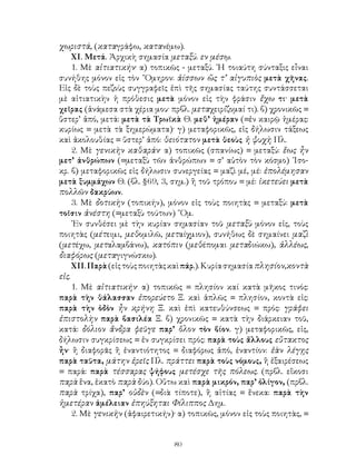 χωριστά, (καταγράφω, κατανέμω).
     ΧΙ. Μετά. Ἀρχικὴ σημασία μεταξύ. εν μέσῳ.
     1. Μὲ αἰτιατικήν· α) τοπικῶς - μεταξύ. ῾Η τοιαύτη σύνταξις εἶναι
συνήθης μόνον εἰς τὸν ῞Ομηρον: ἀίσσων ὥς τ’ αἰγυπιὸς μετὰ χῆνας.
Εἰς δὲ τοὺς πεζοὺς συγγραφεῖς ἐπὶ τῆς σημασίας ταύτης συντάσσεται
μὲ αἰτιατικὴν ἡ πρόθεσις μετὰ μόνον εἰς τὴν φράσιν ἔχω τι· μετὰ
χεῖρας (ἀνάμεσα στὰ χέρια μου· πρβλ. μεταχειρίζομαί τι). β) χρονικῶς =
ὕστερ’ ἀπό, μετά: μετὰ τὰ Τρωϊκὰ Θ. μεθ’ ἡμέραν (=ἐν καιρῷ ἡμέρας:
κυρίως = μετὰ τὰ ξημερώματα)· γ) μεταφορικῶς, εἰς δήλωσιν τάξεως
καὶ ἀκολουθίας = ὕστερ’ ἀπό: θειότατον μετὰ θεοὺς ἡ ψυχὴ Πλ.
     2. Μὲ γενικὴν καθαράν· α) τοπικῶς (σπανίως) = μεταξύ: ἕως ἦν
μετ’ ἀνθρώπων (=μεταξὺ τῶν ἀνθρώπων = σ’ αὐτὸν τὸν κόσμο) ᾽Ισο-
κρ. β) μεταφορικῶς εἰς δήλωσιν συνεργείας = μαζὶ μέ, μέ: ἐπολέμησαν
μετὰ ξυμμάχων Θ. (βλ. §69, 3, σημ.) ἢ τοῦ τρόπου = μέ: ἱκετεύει μετὰ
πολλῶν δακρύων.
     3. Μὲ δοτικὴν (τοπικήν), μόνον εἰς τοὺς ποιητὰς = μεταξύ: μετὰ
τοῖσιν ἀνέστη (=μεταξὺ τούτων) ῞Ομ.
     ᾽Εν συνθέσει μὲ τὴν κυρίαν σημασίαν τοῦ μεταξὺ μόνον εἰς, τοὺς
ποιητὰς (μέτειμι, μεθομιλῶ, μεταίχμιον), συνήθως δὲ σημαίνει μαζὶ
(μετέχω, μεταλαμβάνω), κατόπιν (μεθέπομαι μεταδιώκω), ἀλλέως,
διαφόρως (μεταγιγνώσκω).
     ΧΙΙ. Παρὰ (εἰς τοὺς ποιητὰς καὶ πάρ.). Κυρία σημασία πλησίον,κοντὰ
εἰς.
     1. Μὲ αἰτιατικήν· α) τοπικῶς = πλησίον καί κατὰ μῆκος τινός:
παρὰ τὴν θάλασσαν ἐπορεύετο Ξ. καὶ ἁπλῶς = πλησίον, κοντὰ εἰς:
παρὰ τὴν ὁδὸν ἦν κρήνη Ξ. καὶ ἐπὶ κατευθύνσεως = πρός: γράφει
ἐπιστολὴν παρὰ βασιλέα Ξ. β) χρονικῶς = κατὰ τὴν διάρκειαν τοῦ,
κατά: δόλιον ἄνδρα φεῦγε παρ’ ὅλον τὸν βίον. γ) μεταφορικῶς, εἰς,
δήλωσιν συγκρίσεως = ἐν συγκρίσει πρός: παρὰ τοὺς ἄλλους εὔτακτος
ἦν· ἢ διαφορᾶς ἢ ἐναντιότητος = διαφόρως ἀπό, ἐναντίον: ἐὰν λέγῃς
παρὰ ταῦτα, μάτην ἐρεῖς Πλ. πράττει παρὰ τοὺς νόμους, ἢ ἐξαιρέσεως
= παρά: παρὰ τέσσαρας ψήφους μετέσχε τῆς πόλεως. (πρβλ. εἴκοσι
παρὰ ἕνα, ἑκατὸ παρὰ δύο). Οὕτω καὶ παρὰ μικρόν, παρ’ ὀλίγον, (πρβλ.
παρὰ τρίχα), παρ’ οὐδὲν (=διὰ τίποτε), ἢ αἰτίας = ἕνεκα: παρὰ τὴν
ἡμετέραν ἀμέλειαν ἐπηύξηται Φίλιππος Δημ.
     2. Μὲ γενικὴν (ἀφαιρετικήν)· α) τοπικῶς, μόνον εἰς τοὺς ποιητὰς, =


                                80
 