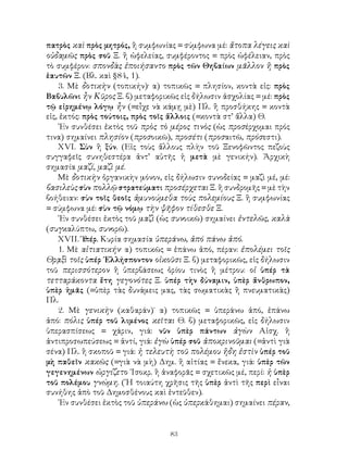 πατρὸς καὶ πρὸς μητρός, ἢ συμφωνίας = σύμφωνα μέ: ἄτοπα λέγεις καὶ
οὐδαμῶς πρὸς σοῦ Ξ. ἢ ὠφελείας, συμφέροντος = πρὸς ὠφέλειαν, πρὸς
τὸ συμφέρον: σπονδὰς ἐποιήσαντο πρὸς τῶν Θηβαίων μᾶλλον ἢ πρὸς
ἑαυτῶν Ξ. (Βλ. καὶ §84, 1).
    3. Μὲ δοτικὴν (τοπικήν)· α) τοπικῶς = πλησίον, κοντὰ εἰς: πρὸς
Βαβυλῶνι ἦν Κῦρος Ξ. β) μεταφορικῶς εἰς δήλωσιν ἀσχολίας = μέ: πρὸς
τῷ εἰρημένῳ λόγῳ ἦν (=εἶχε νὰ κάμῃ μὲ) Πλ. ἢ προσθήκης = κοντὰ
εἰς, ἐκτός: πρὸς τούτοις, πρὸς τοῖς ἄλλοις (=κοντὰ στ’ ἄλλα) Θ.
    ᾽Εν συνθέσει ἐκτὸς τοῦ πρὸς τὸ μέρος τινὸς (ὡς προσέρχομαι πρός
τινα) σημαίνει πλησίον (προσοικῶ), προσέτι (προσαιτῶ, πρόσεστι).
    ΧVΙ. Σὺν ἢ ξύν. (Εἰς τοὺς ἄλλους πλὴν τοῦ Ξενοφῶντος πεζοὺς
συγγαφεῖς συνηθεστέρα ἀντ’ αὐτῆς ἡ μετὰ μὲ γενικήν). Ἀρχικὴ
σημασία μαζί, μαζὶ μέ.
    Μὲ δοτικὴν ὀργανικὴν μόνον, εἰς δήλωσιν συνοδείας = μαζὶ μέ, μέ:
βασιλεὺς σὺν πολλῷ στρατεύματι προσέρχεται Ξ. ἢ συνδρομῆς = μὲ τὴν
βοήθειαν: σὺν τοῖς θεοῖς ἀμυνούμεθα τοὺς πολεμίους Ξ. ἢ συμφωνίας
= σύμφωνα μέ: σὺν τῷ νόμῳ τὴν ψῆφον τίθεσθε Ξ.
    ᾽Εν συνθέσει ἐκτὸς τοῦ μαζὶ (ὡς συνοικῶ) σημαίνει ἐντελῶς, καλὰ
(συγκαλύπτω, συνορῶ).
    ΧVΙΙ. Ὑ  πέρ. Κυρία σημασία ὑπεράνω, ἀπό πάνω ἀπό.
    1. Μὲ αἰτιατικήν· α) τοπικῶς = ἐπάνω ἀπό, πέραν: ἐπολέμει τοῖς
Θρᾳξὶ τοῖς ὑπέρ ῾Ελλήσποντον οἰκοῦσι Ξ. β) μεταφορικῶς, εἰς δήλωσιν
τοῦ περισσότερον ἢ ὑπερβάσεως ὁρίου τινὸς ἢ μέτρου: οἱ ὑπέρ τὰ
τετταράκοντα ἔτη γεγονότες Ξ. ὑπέρ τὴν δύναμιν, ὑπὲρ ἄνθρωπον,
ὑπὲρ ἡμᾶς (=ὑπὲρ τὰς δυνάμεις μας, τὰς σωματικὰς ἢ πνευματικὰς)
Πλ.
    2. Μὲ γενικὴν (καθαράν)˙ α) τοπικῶς = ὑπεράνω ἀπό, ἐπάνω
ἀπό: πόλις ὑπέρ τοῦ λιμένος κεῖται Θ. β) μεταφορικῶς, εἰς δήλωσιν
ὑπερασπίσεως = χάριν, γιά: νῦν ὑπὲρ πάντων ἀγὼν Αἰσχ. ἢ
ἀντιπροσωπεύσεως = ἀντί, γιά: ἐγὼ ὑπέρ σοῦ ἀποκρινοῦμαι (=ἀντὶ γιὰ
σένα) Πλ. ἢ σκοποῦ = γιά: ἡ τελευτὴ τοῦ πολέμου ἤδη ἐστὶν ὑπέρ τοῦ
μὴ παθεῖν κακῶς (=γιὰ νὰ μὴ) Δημ. ἢ αἰτίας = ἔνεκα, γιά: ὑπὲρ τῶν
γεγενημένων ὠργίζετο ᾽Ισοκρ. ἢ ἀναφορᾶς = σχετικῶς μέ, περί: ἡ ὑπὲρ
τοῦ πολέμου γνώμη. (῾Η τοιαύτη χρῆσις τῆς ὑπὲρ ἀντὶ τῆς περὶ εἶναι
συνήθης ἀπὸ τοῦ Δημοσθένους καὶ ἐντεῦθεν).
    ᾽Εν συνθέσει ἐκτὸς τοῦ ὑπεράνω (ὡς ὑπερκάθημαι) σημαίνει πέραν,


                                  83
 