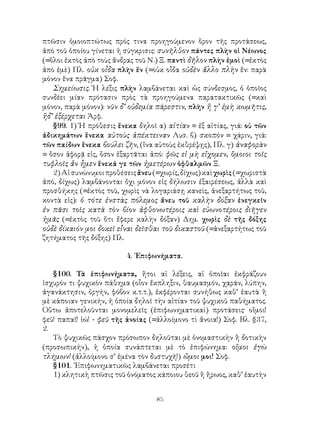 πτῶσιν ὁμοιοπτώτως πρός τινα προηγούμενον ὅρον τῆς προτάσεως,
ἀπὸ τοῦ ὁποίου γίνεται ἡ σύγκρισις: συνῆλθον πάντες πλὴν οἱ Νέωνος
(=ὅλοι ἐκτὸς ἀπὸ τοὺς ἄνδρας τοῦ Ν.) Ξ. παντὶ δῆλον πλὴν ἐμοὶ (=ἐκτὸς
ἀπὸ ἐμὲ) Πλ. οὐκ οἶδα πλὴν ἕν (=οὐκ οἶδα οὐδὲν ἄλλο πλὴν ἕν: παρὰ
μόνον ἕνα πρᾶγμα) Σοφ.
   Σημείωσις. Ἡ λέξις πλὴν λαμβάνεται καὶ ὡς σύνδεσμος, ὁ ὁποῖος
συνδέει μίαν πρότασιν πρὸς τὰ προηγούμενα παρατακτικῶς (=καὶ
μόνον, παρὰ μόνον): νῦν δ’ οὐδεμία πάρεστιν, πλὴν ἥ γ’ ἐμὴ κωμῆτις,
ἥδ’ ἐξέρχεται Ἀρφ.
   §99. 1) Ἡ πρόθεσις ἕνεκα δηλοῖ α) αἰτίαν = ἐξ αἰτίας, γιά: οὐ τῶν
ἀδικημάτων ἕνεκα αὐτοὺς ἀπέκτειναν Λυσ. β) σκοπὸν = χάριν, γιά:
τῶν παίδων ἕνεκα βούλει ζῆν, (ἵνα αὐτοὺς ἐκθρέψῃς), Πλ. γ) ἀναφορὰν
= ὅσον ἀφορᾷ εἰς, ὅσον ἐξαρτᾶται ἀπό: φῶς εἰ μὴ εἴχομεν, ὅμοιοι τοῖς
τυφλοῖς ἄν ἦμεν ἕνεκά γε τῶν ἡμετέρων ὀφθαλμῶν Ξ.
   2) Αἱ συνώνυμοι προθέσεις ἄνευ (=χωρίς, δίχως) καὶ χωρὶς (=χωριστὰ
ἀπό, δίχως) λαμβάνονται ὄχι μόνον εἰς δήλωσιν ἐξαιρέσεως, ἀλλὰ καὶ
προσθήκης (=ἐκτὸς τοῦ, χωρὶς νὰ λογαριάσῃ κανεὶς, ἀνεξαρτήτως τοῦ,
κοντὰ εἰς): ὁ τότε ἐνστὰς πόλεμος ἄνευ τοῦ καλὴν δόξαν ἐνεγκεῖν
ἐν πᾶσι τοῖς κατὰ τὸν βίον ἀφθονωτέροις καὶ εὐωνοτέροις διῆγεν
ἡμᾶς (=ἐκτὸς τοῦ ὅτι ἔφερε καλὴν δόξαν) Δημ. χωρὶς δὲ τῆς δόξης
οὐδὲ δίκαιόν μοι δοκεῖ εἶναι δεῖσθαι τοῦ δικαστοῦ (=ἀνεξαρτήτως τοῦ
ζητήματος τῆς δόξης) Πλ.

                         4. ᾽Επιφωνήματα.

   §100. Τὰ ἐπιφωνήματα, ἤτοι αἱ λέξεις, αἱ ὁποῖαι ἐκφράζουν
ἰσχυρόν τι ψυχικὸν πάθημα (οἶον ἔκπληξιν, θαυμασμόν, χαράν, λύπην,
ἀγανάκτησιν, ὀργήν, φόβον κ.τ.τ.), ἐκφέρονται συνήθως καθ’ ἑαυτὰ ἢ
μὲ κάποιαν γενικήν, ἡ ὁποία δηλοῖ τὴν αἰτίαν τοῦ ψυχικοῦ παθήματος.
Οὕτω ἀποτελοῦνται μονομελεῖς (ἐπιφωνηματικαὶ) προτάσεις· οἴμοι!
φεῦ! παπαῖ! ἰώ! - φεῦ τῆς ἀνοίας (=ἀλλοίμονο τὶ ἄνοια!) Σοφ. Βλ. §37,
2.
   Τὸ ψυχικῶς πάσχον πρόσωπον δηλοῦται μὲ ὀνομαστικὴν ἢ δοτικὴν
(προσωπικήν), ἡ ὁποία συνάπτεται μὲ τὸ ἐπιφώνημα: οἴμοι ἐγὼ
τλήμων! (ἀλλοίμονο σ’ ἐμένα τὸν δυστυχῆ!) ὤμοι μοι! Σοφ.
   §101. ᾽Επιφωνηματικῶς λαμβάνεται προσέτι
   1) κλητικὴ πτῶσις τοῦ ὀνόματος κάποιου θεοῦ ἢ ἥρωος, καθ’ ἑαυτὴν


                                   85
 
