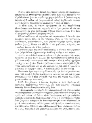 2) εἶναι κάτι, τὸ ὁποῖον θέλει ἢ προσπαθεῖ νὰ πράξῃ τὸ ὑποκείμενον
(βουλητικὸς ἢ ἀποπειρατικὸς ἐνεστώς): ἐπεὶ ἡμῖν φίλοι ἐγένεσθε, νῦν
δὴ ἐξελαύνετε ἡμᾶς ἐκ τῆσδε τῆς χώρας (=θέλετε ἢ ζητεῖτε νὰ μᾶς
ἐκδιώξετε) Ξ. πείθω τινὰ (=προσπαθῶ νὰ πείσω)· (πρβλ. ποιὸς παίρνει
κόρην ἔμορφην, ποιὸς παίρνει μαυρομάτα; = θέλει νὰ πάρῃ).
    3) εἶναι κάτι, τὸ ὁποῖον προέρχεται ἐκ τοῦ παρελθόντος
(ἀποτελεσματικὸς ἐνεστώς, συγγενὴς κατὰ τὴν σημασίαν μὲ τὸν πα-
ρακείμενον): ὡς ἐγὼ πυνθάνομαι (=ὅπως πληροφοροῦμαι, ἤτοι ἔχω
πληροφορηθῆ ἢ εἶμαι πληροφορημένος) Θ.
    Οὕτω λαμβάνεται μὲ σημασίαν καὶ παρακειμένου ὁ ἐνεστὼς τῶν
ῥημάτων: ἀκούω (ἀΐω εἰς τὸν ῞Ομηρον, κλύω εἰς τοὺς τραγικούς),
αἰσθάνομαι, γιγνώσκω κτλ., νικῶ (=εἶμαι νικητής), κρατῶ, φεύγω
(=εἶμαι φυγάς), ἀδικῶ κτλ. (Πρβλ. τὶ νέα μαθαίνεις; = ἔμαθες καὶ
γνωρίζεις. ἀκούω πὼς θ’ ἀναχωρήσῃ).
    Κανονικῶς ἔχει σημασίαν παρακειμένου ὁ ἐνεστὼς τῶν ῥημάτων
ἥκω (=ἔχω ἔλθει), οἰχομαι (=ἔχω ἀπέλθει), κάθημαι καὶ κεῖμαι.
    4) εἶναι κάτι βεβαιότατον καὶ τρόπον τινὰ γίνεται τώρα, ἐνῷ κυρίως
πρόκειται νὰ γίνῃ εἰς τὸ μέλλον, ἐὰν πραγματοποιηθῇ κάποια ἄλλη
μέλλουσα πρᾶξις (ἐνεστὼς ἀντὶ μέλλοντος): εἰ αὕτη ἡ πόλις ληφθήσε-
ται, ἔχεται καὶ ἡ πᾶσα Σικελία (=ἐξάπαντος θὰ καταληφθῇ) Θ. (Πρβλ.
Τήρα καλά, καλόγερε, καὶ μὴ μᾶς μαρτυρήσῃς· σοῦ κόβει ὁ Γιάννης τὰ
μαλλιὰ κι ὁ Γιῶργος τὸ κεφάλι = τότε χωρὶς ἄλλο θὰ σοῦ κόψῃ).
    Κανονικῶς ἔχει σημασίαν μέλλοντος εἰς τὴν ὁριστικὴν ὁ ἐνεστὼς
εἶμι (=θὰ πάω), ὁ ὁποῖος ἀναπληροῦται ὡς ἐνεστὼς ὑπὸ τοῦ ἔρχομαι
(=πηγαίνω): νῦν δ’ εἶμι Φθίηνδε (=θὰ πάω στὴ Φθία) ῞Ομ. (Πρβλ.
μεῖνε ἐσὺ ἐδῶ, ἐγὼ πάω σπίτι).
    §105. Συνηθέστατα ὁ ἐνεστὼς λαμβάνεται ἀντὶ ἀορίστου εἰς
διηγήσεις παρελθόντων γεγονότων, καὶ τότε καλεῖται ἱστορικὸς
ἐνεστώς. Τούτου διακρίνοντα δύο εἴδη, ἤτοι
    1) ὁ δραματικὸς ἐνεστώς. ῾Ο διηγούμενος δηλαδη διὰ τῆς φαντασίας
του μεταφέρεται εἰς τὸν παρελθόντα χρόνον, ὅτε συνέβαινεν ἡ ἱστορουμένη
πρᾶξις, καὶ τρόπον τινὰ θεᾶται αὐτὴν ἐκτελουμένην καὶ τὴν προβάλλει
ὡς εἰς ἕν δρᾶμα καὶ εἰς τοὺς ἀκούοντας. Οὕτω δὲ ἡ διήγησις καθίσταται
λίαν ζωηρὰ καὶ ἐναργής: ὁ δὲ ἀκούσας ἀνίστησί τε τὸν Θεμιστοκλέα
μετὰ τοῦ ἑαυτοῦ υἱέος καὶ ὕστερον οὐ πολλῷ τοῖς τε Λακεδαιμονίοις
καὶ Ἀθηναίοις ἐλθοῦσιν οὐκ ἐκδίδωσιν, ἀλλ’ ἀποστέλλει εἰς Πύδναν
Θ. (Πρβλ. σηκώνομαι μιὰ χαραυγὴ μαῦρος ἀπὸ τὸν ὕπνο, παίρνω νερὸ

                                
 