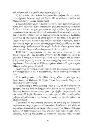 καὶ νίβομαι κτλ. = σηκώθηκα μιὰ χαραυγὴ κτλ.).
    2) ὁ ἐνεστὼς τῶν ἁπλῶν ἱστορικῶν ἀναγραφῶν, (ὅστις κυρίως
εἶναι ἄχρονος ἐνεστώς, περὶ τοῦ ὁποίου ἰδὲ κατωτέρω): Δαρείου καὶ
Παρυσάτιδος γίγνονται παῖδες δύο Ξ.
    Σημείωσις. Ἀρχῆθεν οἱ τύποι τοῦ ἐνεστῶτος ἦσαν ἄχρονοι ῥηματικοὶ
τύποι, ἤτοι ῥηματικοί τύποι ἐστερημένοι χρονικῆς σημασίας, δυνάμενοι
δὲ ὡς ἐκ τούτου νὰ χρησιμοποιοῦνται περὶ πράξεως ὄχι μόνον νῦν
γινομένης, ἀλλὰ καὶ παρελθούσης ἢ μελλούσής. Τοῦτο καταφαίνεται ἐκ
τοῦ ὅτι εἰς τὸν ῞Ομηρον καὶ εἰς τοὺς, μετὰ ταῦτα συγγραφεῖς συνδέεται
ὁ ἐνεστὼς μὲ ἐπιρρήματα, τὰ ὁποῖα δηλοῦν τὸ πρότερον ἢ τὸ κατόπιν·
(πάρος = πρότερον, πάλαι = πρὸ πολλοῦ, πρόσθεν = πρότερον, ἄρτι =
πρὸ ὀλίγου): πάρος γε μὲν οὔ τι θαμίζεις (=ἐθάμιζες)· ἀλλά τε καὶ με-
τόπισθεν ἔχει (=ἕξει) κότον ῞Ομ. (πρβλ. δουλεύει εἴκοσι χρόνια τώρα
καὶ τίποτε δὲν ἔκαμε - αὔριο ἀναχωρῶ γιὰ τὴν πατρίδα).
    §106 β΄) ῾Ο παρατατικὸς εἰς τὴν ὁριστικὴν σημαίνει ὅτι τὸ
σημαινόμενον ὑπὸ τοῦ ῥήματος ἐγίνετο εἰς τὸ παρελθὸν κατὰ ἕν
χρονικὸν διάστημα, τὸ ὁποῖον ἔχει κατὰ νοῦν ὁ λέγων καὶ τὸ ὁποῖον
ἢ δηλοῦται ῥητῶς ἢ νοεῖται ἐκ τῶν συμφραζομένων: μετὰ ταῦτα
περιέμενον Τισσαφέρνη οἱ Ἕλληνες ἡμέρας εἴκοσιν Ξ. πρῶτον μὲν
ἐδάκρυε πολὺν χρόνον ἑστὼς Ξ.
    Ἀναλόγως δὲ τῆς ἰδιαιτέρας σημασίας τοῦ ῥήματος καὶ τῆς ἐννοίας
τῶν συμφραζομένων καὶ ὁ παρατατικός, ὅπως ὁ ἐνεστώς, δύναται νὰ
εἶναι
    1) ἐπαναληπτικὸς (πρβλ. §104, 1): ἐργαζόμεναι μὲν ἠρίστων,
ἐργασάμεναι δὲ ἐδείπνουν Ξ. (Πρβλ. ῞Οταν ἤμουν παιδί, ἔλεγα στὴν
ἐκκλησία τὸν Ἀπόστολο).
    2) βουλητικὸς ἢ ἀποπειρατικὸς (πρβλ. §104, 2): επίτηδές σε οὐκ
ἤγειρον, ἵνα ὡς ἥδιστα διάγῃς (=δὲν ἤθελα νὰ σὲ ξυπνήσω), Πλ.
ἕκαστος ἔπειθεν αὐτὸν ἀποστῆναι τὴν ἀρχὴν (=προσεπάθει νὰ
τὸν πείσῃ) Ξ. (πρβλ. Σαράντα πέντε μάστοροι κι ἑξῆντα μαθητᾶδες
γεφύριν ἐθεμέλιωναν στῆς Ἀρτας τὸ ποτάμι = προσπαθοῦσαν νὰ
θεμελειώσουν).
    Σημείωσις. ῾Ο παρατατικὸς ῥημάτων, τὰ ὁποῖα εἰς τὸν ἐνεστῶτα
λαμβάνονται καὶ μὲ σημασίαν παρακειμένου, λαμβάνεται καὶ αὐτὸς μὲ
σημασίαν ὑπερσυντελίκου: ἐνίκων (=ἤμουν νικητής), ἔφευγον (=ἤμουν
φυγάς). ῾Ο παρατατικὸς ὅμως τῶν ῤημάτων ἥκω καὶ οἴχομαι (ἦκον,
ᾠχόμην), συνήθως λαμβάνεται μὲ σημασίαν ἀορίστου: Φαλῖνος μὲν


                                   89
 