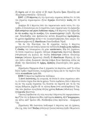 δὴ ὤχετο καὶ οἱ σὺν αὐτῷ· οἱ δὲ παρὰ Ἀριαίου ἦκον Προκλῆς καὶ
Χειρίσοφος (=ἀπῆλθε - ἦλθον) Ξ.
    §107. γ΄) Ὁ ἀόριστος εἰς τὴν ὁριστικὴν σημαίνει ἁπλῶς ὅτι τὸ ὑπὸ
τοῦ ῥήματος σημαινόμενον ἔγινε: ἔγραψα ἐπιστολήν· ἀνέβη ἐπὶ τὸ
ὄρος.
    Διαφέρει δὲ ὁ ἀόριστος ἀπὸ τὸν παρατατικὸν κατὰ τοῦτο, ὅτι τὴν
πρᾶξιν, ἡ ὁποία ἀνήκει εἰς τὸ παρελθόν, ὁ μὲν παρατατικὸς τὴν ἐμφανίζει
ἐξελισσομένην καὶ μήπω λαβοῦσαν πέρας, ὁ δὲ ἀόριστος τὴν ἐμφανίζει
ἐν τῷ συνόλῳ της ἐν συνόψει, ἤτοι συνεπτυγμένην˙ (πρβλ. Κριτίας
καὶ Ἀλκιβιάδης οὐκ ἀρέσκοντος αὐτοῖς Σωκράτους ὡμιλησάτην,
ὅν χρόνον ὡμιλείτην αὐτῷ = τὸν συνανεστράφησαν, ὅσον καιρὸν τὸν
συνανεστρέφοντο) Ξ. ἐβασίλευσε ἔτεα δυώδεκα. ῾Ηροδ.
    ῾Ως ἐκ τῆς ἰδιαιτέρας του δὲ σημασίας ταύτης ὁ ἀόριστος
χρησιμοποιεῖται καὶ ὁσάκις πρόκειται νὰ δηλωθῇ ἔναρξις μιᾶς πράξεως
ἢ εἴσοδος τοῦ ὑποκειμένου εἰς μίαν κατάστασιν, ἰδίᾳ ἐπὶ ῥημάτων,
τὰ ὁποῖα σημαίνουν ψυχικὸν πάθημα (ἐναρκτικὸς ἀόριστος): ἔφυγον
(=ἐτράπησαν εἰς φυγήν). ἐκ τούτου ἐπλούτησε (=ἔγινε πλούσιος).
ἐνόσησε (=ἔπεσεν ἄρρωστος). ἐπειδὴ δὲ ἐβασίλευσε Θησεύς, ἐς τὴν
νῦν πόλιν οὖσαν ξυνῴκισε πάντας (=ἅμα ἔγινε βασιλεύς, εὐθὺς ὡς
ἔλαβε τὴν βασιλείαν) Θ. ἐχάρη, ἐφοβήθη (=κατελήφθη ἀπὸ χαράν,
φόβον).
    Σημείωσις. Παρομοία εἶναι ἡ σημασία τοῦ ἀορίστου, καθ’ ἢν οὖτος
δηλοῖ πρᾶξιν παρελθοῦσαν, συνεχιζομένην ὅμως καὶ ἐν τῷ παρόντι: διὰ
τοῦτο συνεκάλεσα ὑμᾶς ὦδε.
    §108. Ὁ ἀόριστος λαμβάνεται πολλάκις:
    1) ἀντὶ ἐνεστῶτος, εἰς γνωμικά, τὰ ὁποῖα ἐν γένει σημαίνουν κάτι
τι, τὸ ὁποῖον ἰσχύει διὰ πάντα χρόνον. Τοῦτο συμβαίνει, διότι ὁ ἀόριστος
ὡς ἐκ τῆς κυρίας σημασίας του δύναται νὰ παριστᾷ καὶ τὰ ἐκ τῆς
πείρας δεδομένα: ῥεχθὲν δέ τε νήπιος ἔγνω (=τὸ καταλαμβάνει) ῞Ομ.
τὰς τῶν φαύλων συνηθείας ὀλίγος χρόνος διέλυσε (=διαλύει) ᾽Ισοκρ.
(γνωμικὸς ἀόριστος).
    ῾Ομοίως λαμβάνεται εἰς τοὺς ποιητὰς ὁ ἀόριστος ἐπὶ παρομοιώσεων:
ὡς δ’ ὅτε τίς τε δράκοντα ἰδὼν παλίνορσος ἀπέστη, ἄψ δ᾽ ἀνεχώρησεν,
ὡς αὖτις καθ’ ὅμιλον ἔδυ Ἀλέξανδρος (=ὡς ἀφίσταται - ἀναχωρεῖ)
῞Ομ.
    Σημείωσις. Μὲ ἐνεστῶτα ἰσοδυναμεῖ ὁ ἀόριστος καὶ εἰς φράσεις,
οἶαι π.χ. πῶς τοῦτ’ ἔλεξας; (=λέγεις)· ᾔνεσα (=αἰνῶ), (πρβλ. Θὰ μείνετε


                                 90
 