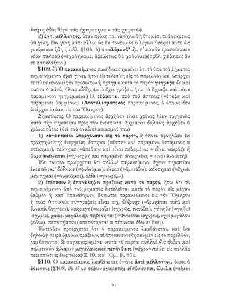 ἀκόμη ἐδῶ; ᾽Εγὼ σᾶς ἐχαιρετησα = σᾶς χαιρετῶ).
   2) ἀντὶ μέλλοντος, ὅταν πρόκειται νὰ δηλωθῇ ὅτι κάτι τι ἀφεύκτως
θὰ γίνῃ, ἐὰν γίνῃ κάτι ἄλλο, ὡς ἐκ τούτου δὲ ὁ λέγων θεωρεῖ αὐτὸ ὡς
γενόμενον ἤδη· (πρβλ. §104, 4) ἀπωλόμεσθ’ ἄρ, εἰ κακὸν τροσοίσομεν
νέον παλαιῷ (=ἐχαθήκαμε, ἀφεύκτως θὰ χαθοῦμε).(πρβλ. χάθηκες ἄν
σὲ καταλάβουν).
   §109. δ΄) ῾Ο παρακείμενος συνήθως σημαίνει ὅτι τὸ ὑπὸ τοῦ ῥήματος
σημαινόμενον ἔχει γίνει, ἤτοι ἐξετελέσθη εἰς τὸ παρελθὸν καὶ ὑπάρχει
τετελεσμένον εἰς ἕν πρόσωπον ἢ πρᾶγμα κατὰ τὸ παρόν: γέγραφε δὲ καὶ
ταῦτα ὁ αὐτὸς Θουκυδίδης (=τὰ ἔχει γράψει, ἤτοι τὰ ἔγραψε καὶ τώρα
παραμένουν γεγραμμένα) Θ. τέθαπται πρὸ τοῦ ἄστεως (=ἐτάφη καὶ
παραμένει θαμμένος). (Ἀποτελεσματικὸς παρακείμενος, ὁ ὁποῖος δὲν
ὑπάρχει ἀκόμη εἰς τὸν ῞Ομηρον).
   Σημείωσις. Ὁ παρακείμενος ἀρχῆθεν εἶναι χρόνος λίαν συγγενὴς
κατὰ τὴν σημασίαν πρὸς τὸν ἐνεστῶτα. Σημαίνει δηλαδὴ ἀρχῆθεν ὁ
χρόνος οὗτος (διὰ τοῦ ἀναδιπλασιασμοῦ του)
   1) κατάστασιν ὑπάρχουσαν εἰς τὸ παρόν, ἡ ὁποία προῆλθεν ἐκ
προηγηθείσης ἐνεργείας˙ ἔστηκα (=ἔστην καὶ παραμένω ἱστάμενος =
στέκομαι), τέθνηκε (=ἀπέθανε καὶ εἶναι πεθαμένος = εἶναι νεκρός): ἡ
θύρα ἀνέῳκται (=ἠνοίχθη καὶ παραμένει ἀνοιγμένη = εἶναι ἀνοικτή).
   ᾽Εκ, τούτου προέρχεται ὅτι πολλοὶ παρακείμενοι ἔχουν σημασίαν
ἐνεστῶτος˙ δέδοικα (=φοβοῦμαι), ἔοικα (=ὁμοιάζω), κέκτημαι (=ἔχω),
μέμνημαι (=θυμοῦμαι), οἶδα (=γνωρίζω).
   2) ἐπίτασιν ἢ ἐπανάληψιν πράξεως κατὰ τὸ παρόν, ἤτοι ὅτι τὸ
σημαινόμενον ὑπὸ τοῦ ῥήματος ἐκτελεῖται κατὰ τὸ παρὸν εἰς μέγαν
βαθμὸν ἢ κατ’ ἐπανάληψιν. Τοιοῦτοι παρακείμενοι εἰς τὸν ῞Ομηρον
ἢ τοὺς Ἀττικοὺς συγγραφεῖς εἶναι π.χ. βέβρυχε (=βρυχᾶται πολὺ καὶ
δυνατά, βογγάει), κέκραγε (=κράζει ἰσχυρῶς, σκούζει), γέγηθε (=γηθεῖ
ἰσχυρῶς, χαίρει μεγάλως), πεφόβηται (=Φοβεῖται ἰσχυρῶς, ἔχει μεγάλον
φόβον), πεποτήαται (=πεπότηνται = πέτονται ἐδῶ κι ἐκεῖ).
   ᾽Εντεῦθεν προέρχεται ὅτι ὁ παρακείμενος λαμβάνεται, καὶ ἵνα
δηλωθῇ σειρὰ ὁμοίων πράξεων, αἱ ὁποῖαι συνέβησαν μὲν εἰς τὸ παρελθόν,
λαμβάνονται δὲ συγκεντρωμέναι κατὰ τὸ παρόν: πολλοὶ διὰ δόξαν καὶ
πολιτικὴν δύναμιν μεγάλα κακὰ πεπὸνθασι (=ἔχουν πάθει εἰς πολλὰς
περιπτώσεις ἔως τώρα) Ξ. Βλ. καὶ ῞Ομ., Β, 272.
   §110. ῾Ο παρακείμενος λαμβάνεται ἐνίοτε ἀντὶ μέλλοντος, ὅπως ὁ
ἀόριστος (§108, 2): εἴ με τόξων ἐγκρατὴς αἰσθήσεται, ὄλωλα (=εἶμαι


                                   91
 