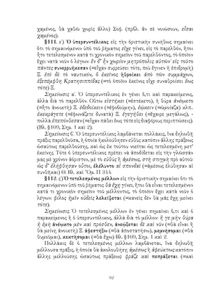 χαμένος, θὰ χαθῶ χωρὶς ἄλλο) Σοφ. (πρβλ. ἄν σὲ νοιώσουν, εἶσαι
χαμένος).
    §111. ε΄) ῾Ο ὑπερσυντέλικος εἰς τὴν ὁριστικὴν συνήθως σημαίνει
ὅτι τὸ σημαινόμενον ὑπὸ τοῦ ῥήματος εἴχε γίνει, εἰς τὸ παρελθόν, ἤτοι
ἦτο τετελεσμένον κατά τι χρονικὸν σημεῖον τοῦ παρελθόντος, τὸ ὁποῖον
ἔχει νατὰ νοῦν ὁ λέγων: ἕν δ’ ἦν χωρίον μητρόπολις αὐτῶν˙ εἰς τοῦτο
πάντες συνερρυήκεσαν (=εἶχαν συρρεύσει τότε, ποὺ ἔγινεν ἡ ἐπιδρομὴ)
Ξ. ἐπὶ δὲ τὸ ναυτικόν, ὃ ἐκεῖνος ἠθροίκει ἀπὸ τῶν συμμάχων,
ἐξεπέμφθη Κρατησιππίδας (=τὸ ὁποῖον ἐκεῖνος εἶχε συναθροίσει ἕως
τότε) Ξ.
    Σημείωσις α΄. ῾Ο ὑπερσυντέλικος ἐν γένει ὅ,τι καὶ παρακείμενος,
ἀλλὰ διὰ τὸ παρελθόν. Οὕτω εἱστήκει (=ἐστέκετο), ἡ θύρα ἀνέῳκτο
(=ἦτο ἀνοικτὴ) Ξ. ἐδεδοίκειν (=ἐφοβούμην), ἐῴκειν (=ὡμοίαζα) κλπ..
ἐκεκράγετε (=ἐφωνάζετε δυνατὰ) Ξ. ἐγεγήθει (=ἔχαιρε μεγάλως), -
πολλὰ ἐπεπόνθεσαν (=εἶχαν πάθει ἕως τότε εἰς διαφόρους περιπτώσεις).
(Βλ. §109, Σημ. 1 καὶ 2).
    Σημείωσις β΄. ῾Ο ὑπερσυντέλικος λαμβάνεται πολλάκις, ἵνα δηλωθῇ
πρᾶξις παρελθοῦσα, ἡ ὁποία ἠκολούθησεν εὐθὺς κατόπιν ἄλλης πράξεως
ὡσαύτως παρελθούσης, καὶ ὡς ἐκ τούτου νοεῖται ὡς τετελεσμένη μετ’
ἐκείνης. Τότε ὁ ὑπερσυντέλικος πρέπει νὰ ἀποδίδεται εἰς τὴν γλῶσσάν
μας μὲ χρόνον ἀόριστον, μὲ τὸ εὐθὺς ἢ ἀμέσως, στὴ στιγμὴ πρὸ αὐτοῦ:
ὡς δ’ ἐλήφθησαν οὗτοι, ἐλέλυντο αἱ σπονδαὶ (=ἀμέσως ἐλύθησαν αἱ
συνθῆκαι) Θ. Βλ. καὶ ῞Ομ. Π 344.
    §112. ς΄) Ὁ τετελεσμένος μέλλων εἰς τὴν ὁριστικὴν σημαίνει ὅτι τὸ
σημαινόμενον ὑπὸ τοῦ ῥήματος θὰ ἔχῃ γίνει, ἤτοι θὰ εἶναι τετελεσμένον
κατά τι χρονικὸν σημεῖον τοῦ μέλλοντος, τὸ ὁποῖον ἔχει κατὰ νοῦν ὁ
λέγων: φίλος ἡμῖν οὐδεὶς λελείψεται (=κανεὶς δὲν θὰ μᾶς ἔχῃ μείνει
τότε).
    Σημείωσις. Ὁ τετελεσμένος μέλλων ἐν γένει σημαίνει ὅ,τι καὶ ὁ
παρακείμενος ἢ ὁ ὑπερσυντέλικος, ἀλλὰ διὰ τὸ μέλλον: ἥ γε μὴν θύρα
ἡ ἐμὴ ἀνέῳκτο μὲν καὶ πρόσθεν, ἀνεῴξεται δὲ καὶ νῦν (=θὰ εἶναι ἢ
θὰ μείνῃ ἀνοικτὴ) Ξ. ἀφεστήξω (=θὰ ἀποστατήσω), μεμνήσομαι (=θὰ
θυμοῦμαι), κεκτὴσομαι (=θὰ ἔχω) Βλ. §109, Σημ. 1 καὶ 2.
    Πολλάκις δὲ ὁ τετελεσμένος μέλλων λαμβάνεται, ἵνα δηλωθῇ
μέλλουσα πρᾶξις, ἡ ὁποία θὰ ἀκολουθήσῃ ἀμέσως ἢ ἀφεύκτως κατόπιν
ἄλλης μελλούσης ὡσαύτως πράξεως: φράζε καὶ πεπράξεται (=καὶ



                               92
 