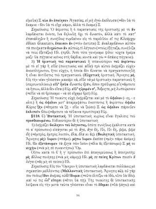 εἴμεθα) Ξ. οὐκ ἄν ἐποίησεν Ἀγασίας, εἰ μὴ ἐγὼ ἐκέλευσα (=δὲν θὰ τὸ
ἔκαμνε - δὲν θὰ τὸ εἶχε κάμει, ἀλλὰ τὸ ἔκαμε) Ξ.
   Σημείωσις. ῾Ο ἀόριστος ἢ ὁ παρατατικὸς τῆς ὁριστικῆς μὲ τὸ ἄν
λαμβάνεται ἐνίοτε, ἵνα δηλωθῇ ὄχι τὸ δυνατόν, ἀλλὰ κάτι τὸ κατ’
ἐπανάληψιν ἢ συνήθως συμβαῖνον εἰς τὸ παρελθόν: εἴ τις Κλεάρχῳ
ἐδόκει βλακεύειν, ἔπαισεν ἄν (=τὸν ἐκτύπα) Ξ. ἀναλαμβάνων αὐτῶν
τὰ ποιήματα διηρώτων ἄν αὐτούς,τὶ λέγοιεν (=τοὺς ἐξήταζα, συνήθιζα
νὰ τοὺς ἐξετάζω) Πλ. (πρβλ. Ἀπὸ τότε γενήκαμε φίλοι· νύχτα ἡμέρα
μαζι· θὰ πήγαινε κεῖνος στὴ βάρδια; κοντὰ καὶ γὼ = ὁσάκις πήγαινε).
   3) ῾Η ὁριστικὴ τοῦ παρατατικοῦ ἢ σπανιώτερον τοῦ ἀορίστου
μὲ τὸ εἰ γὰρ ἢ εἴθε (ποιητικῶς καὶ αἴθε) πρὸ αὐτοῦ ἐκφράζει εὐχὴν
ἀνεκπλήρωτον, ἤτοι εὐχήν, ἡ ὁποία δὲν δύναται νὰ πραγματοποιηθῇ
ἢ εἶναι ἀντίθετος τοῦ πραγματικοῦ. (Εὐχετικὴ ὁριστική. Ἄρνησις μή.
Εἰς τὴν νέαν γλῶσσαν μακάρι νὰ, εἴθε νὰ μὲ ὁριστικὴν παρατατικοῦ ἢ
ὑπερσυντελίκου): εἴθ’ ἦσθα δυνατὸς δρᾶν, ὅσον πρόθυμος εἶ (=ἄμποτε
νὰ ἤσουν, ἀλλὰ δὲν εἶσαι) Εὐρ. εἴθ’ ηὕρομέν σ’, Ἄδμητε, μὴ λυπούμενον
(=εἴθε νὰ σὲ βρίσκαμε - νὰ σὲ εἴχαμε βρεῖ) Εὐρ.
   Σημείωσις. ῾Η τοιαύτη εὐχὴ ἐκφράζεται καὶ μὲ τὸ ὤφελον (- ες, - ε
κλπ.) ἢ ὠς ὤφελον μετ’ ἀπαρεμφάτου ἐνεστῶτος ἢ ἀορίστου: ὤφελε
Κῦρος ζῆν (=ἔπρεπε νὰ ζῇ - εἴθε νὰ ζοῦσε) Ξ. ὡς ὤφελον πάροιθεν
ἐκλιπεῖν βίου (=ἄμποτε νὰ πέθαινα πρωτίτερα) Εὐρ.
   §118. β΄) Ὑ ποτακτική. ῾Η ὑποτακτικὴ κυρίως εἶναι ἔγκλισις τοῦ
προσδοκωμένου. Ειδικώτερον δὲ ἡ ὑποτακτικὴ
   1) ἐκφράζει βούλησιν τοῦ λέγοντος, ὁπότε συνήθως (μάλιστα κατὰ
τὸ α΄ πρόσωπον) εἰσάγεται μὲ τὸ ἄγε, ἄγε δή, ἴθι, ἴθι δή, φέρε, φέρε
δὴ (=ἐμπρὸς, ἐμπρὸς λοιπόν, ἔλα, ἔλα κι ἄς). (Βουλητικὴ ὑποτακτική.
Ἄρνησις μὴ): ἴωμεν (=πᾶμε). μήπω ἴωμεν ἐκεῖσε (=μὴν πᾶμε ἀκόμη)
Πλ. ἴθι ἐξετάσωμεν τὰ ἔργα τῶν θεῶν (=ἔλα ἄς ἐξετάσωμε) Ξ. μή σε
κιχήω (=νὰ μὴ σὲ συναντήσω) ῞Ομ.
   Οὕτω κατὰ τὸ β΄ ἢ γ΄ πρόσωπον ἐπὶ ἀπαγορεύσεως ἢ ἀποτροπῆς:
μὴ ἄλλως ποιήσῃς (=νὰ μὴ κάμῃς) Πλ. μὴ σε πείσῃ Κρίτων ποιεῖν ἅ
λέγει (=ἄς μὴ σὲ πείσει) Πλ.
   Σημείωσις. Εἰς τὸν ῞Ομηρον ἡ ὑποτακτικὴ λαμβάνεται πολλάκις μὲ
σημασίαν μέλλοντος. (Μελλοντικὴ ὑποτακτική. Ἄρνησις οὐ); οὐ γὰρ
πω τοίους ἴδον ἀνέρας, οὐδὲ ἴδωμαι (=οὔτε ἐλπίζω νὰ ἰδῶ, οὔτε θὰ ἰδῶ).
καὶ νύ τις ὧδ’ εἴπῃσι (=ἔτσι θὰ πῇ). Τῆς τοιαύτης δὲ ὑποτακτικῆς
λείψανα εἰς τὴν μετὰ ταῦτα γλῶσσαν εἶναι τὸ ἔδομαι (=θὰ φάγω) καὶ

                                96
 