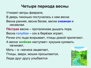 Четыре периода весны Утихают ветры февраля, В дверь тихонько постучалась к нам весна Весна ранняя, весна белая, весна  снежная  и несмелая. Пёстрая   весна – проталинкам дышать пора, Весна  голубая   – сок в берёзах играет, Речки ото льда вскрывает, птицы домой прилетают. А весна  зелёная   наступает- кукушка куковать начинает, Мать – и –мачеха зацветает, Птицы, звери, мошки просыпаются, Люди друг другу улыбаются 