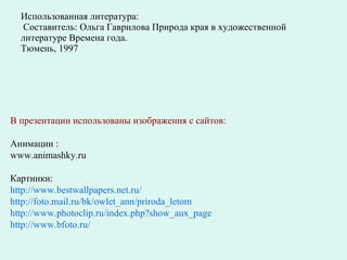 Использованная литература:  Составитель: Ольга Гаврилова Природа края в художественной литературе Времена года.  Тюмень, 1997 В презентации использованы изображения с сайтов: Анимации : www.animashky.ru  Картинки: http://www.bestwallpapers.net.ru/ http://foto.mail.ru/bk/owlet_ann/priroda_letom http://www.photoclip.ru/index.php?show_aux_page http:// www.bfoto.ru / 