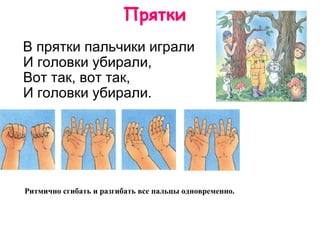Прятки     В прятки пальчики играли И головки убирали, Вот так, вот так, И головки убирали.  Ритмично сгибать и разгибать все пальцы одновременно.   