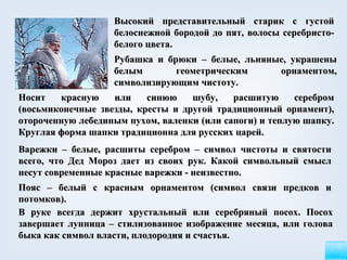 В руке всегда держит хрустальный или серебряный посох. Посох завершает лунница – стилизованное изображение месяца, или голова быка как символ власти, плодородия и счастья.   Высокий представительный старик с густой белоснежной бородой до пят, волосы серебристо-белого цвета. Рубашка и брюки – белые, льняные, украшены белым геометрическим орнаментом, символизирующим чистоту. Носит красную или синюю шубу, расшитую серебром (восьмиконечные звезды, кресты и другой традиционный орнамент), отороченную лебединым пухом,   валенки (или сапоги) и теплую шапку. Круглая форма шапки традиционна для русских царей.   Пояс – белый с красным орнаментом (символ связи предков и потомков).   Варежки – белые, расшиты серебром – символ чистоты и святости всего, что Дед Мороз дает из своих рук.   Какой символьный смысл несут современные красные варежки - неизвестно. 