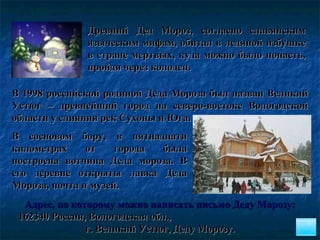 В 1998 российской родиной Деда Мороза был назван Великий Устюг – древнейший город на северо-востоке Вологодской области у слияния рек Сухоны и Юга.   Древний Дед Мороз, согласно славянским языческим мифам, обитал в ледяной избушке в стране мертвых, куда можно было попасть, пройдя через колодец. Адрес, по которому можно написать письмо Деду Морозу:  162340 Россия, Вологодская обл.,  г. Великий Устюг, Деду Морозу. В сосновом бору, в пятнадцати километрах от города была построена вотчина Деда мороза. В его деревне открыты лавка Деда Мороза, почта и музей.  
