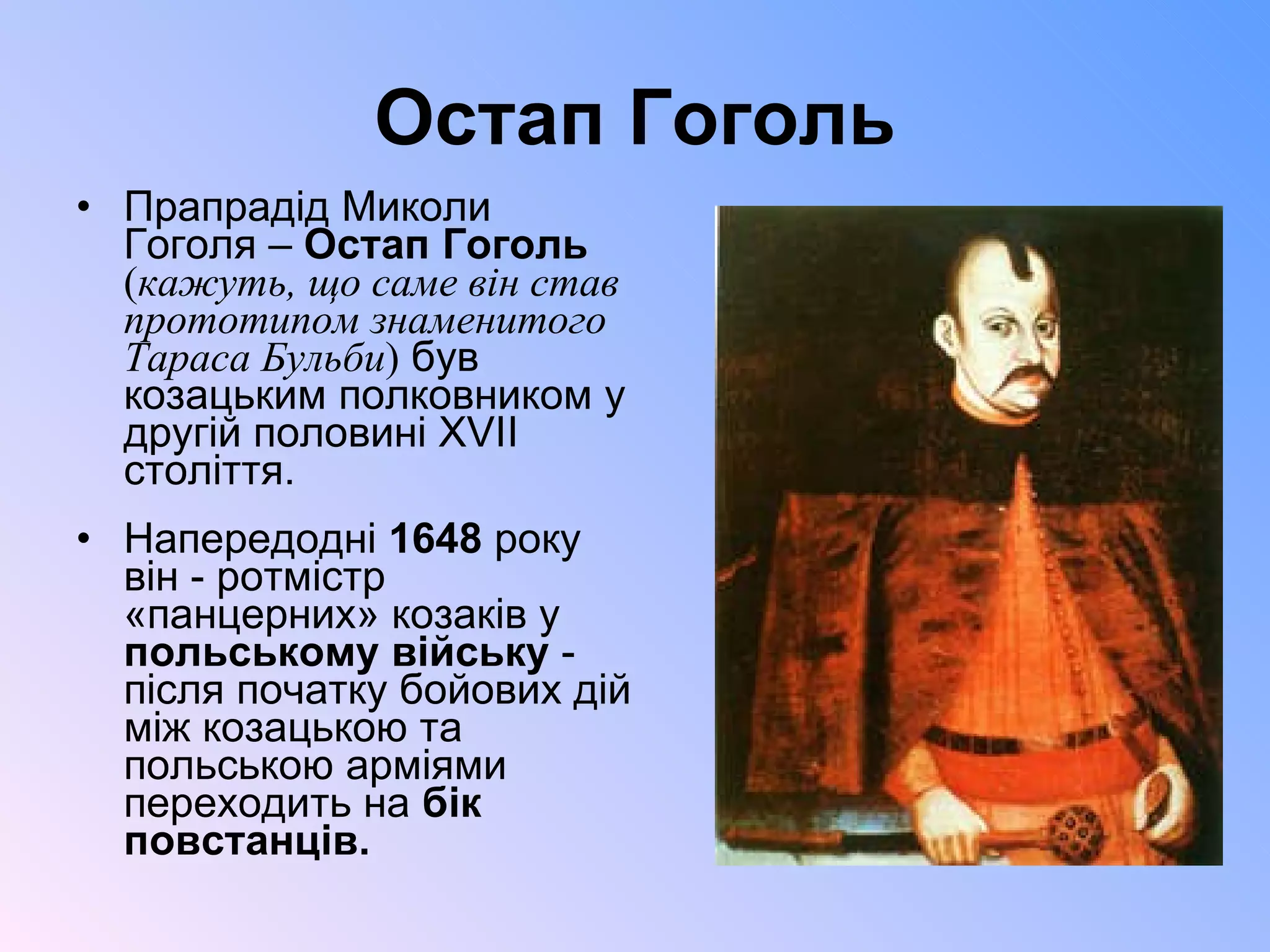 Остап Гоголь Прапрадід Миколи Гоголя –  Остап Гоголь   ( кажуть, що саме він став прототипом знаменитого Тараса Бульби )  був козацьким полковником у другій половині XVII століття.  Напередодні  1648  року він - ротмістр «панцерних» козаків у  польському війську  - після початку бойових дій між козацькою та польською арміями  переходить на  бік повстанців. 