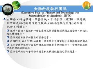 金融科技執行團隊
       (Executive Body on Finance and Technology for
             Adaptation(or mitigation); EBFTA)
 由研發、科技移轉、開發系統、資訊管理、REDD+、市場機
  制所組成的技術團隊將支援此金融科技執行團隊(的工作，
  包含下列項目。
  組織、協調、監控和評估在處理氣候變遷相關議題上的金融、科技以
 及技轉的運作。
  協調開發中國家所提出的資金需求。
  根據REDD+以及NAMAs的規劃，提供開發中國家對於金融與技術的需求。
  在本會議中已開發國家所組成的財政委員會的指揮下，管理對抗氣候
 變遷的財源認證系統。
  協調區域銀行給予開發中國家私人機構較長期的貸款優惠。
 