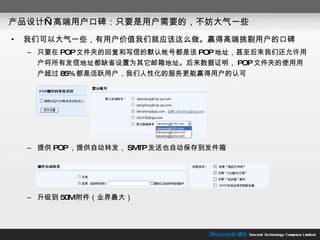 产品设计—高端用户口碑：只要是用户需要的，不妨大气一些 我们可以大气一些，有用户价值我们就应该这么做。赢得高端挑剔用户的口碑 只要在 POP 文件夹的回复和写信的默认帐号都是该 POP 地址，甚至后来我们还允许用户将所有发信地址都缺省设置为其它邮箱地址。后来数据证明， POP 文件夹的使用用户超过 85% 都是活跃用户，我们人性化的服务更能赢得用户的认可 提供 POP ，提供自动转发， SMTP 发送也自动保存到发件箱 升级到 50M 附件（业界最大） 