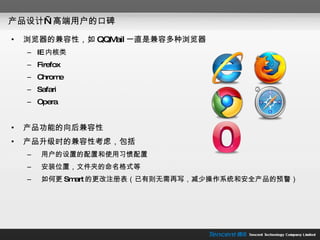 产品设计—高端用户的口碑 浏览器的兼容性，如 QQMail 一直是兼容多种浏览器 IE 内核类 Firefox Chrome Safari Opera 产品功能的向后兼容性 产品升级时的兼容性考虑，包括 用户的设置的配置和使用习惯配置 安装位置，文件夹的命名格式等 如何更 Smart 的更改注册表（已有则无需再写，减少操作系统和安全产品的预警） 