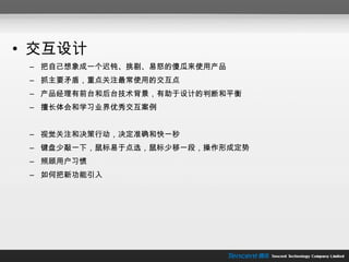 交互设计 把自己想象成一个迟钝、挑剔、易怒的傻瓜来使用产品 抓主要矛盾，重点关注最常使用的交互点 产品经理有前台和后台技术背景，有助于设计的判断和平衡 擅长体会和学习业界优秀交互案例 视觉关注和决策行动，决定准确和快一秒 键盘少敲一下，鼠标易于点选，鼠标少移一段，操作形成定势 照顾用户习惯 如何把新功能引入 