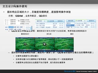 交互设计—操作便利 鼠标响应区域的大小，灵敏度和精确度，直接影响操作体验 示例： QQMail ，业务导航区， QQ 音乐 QQ 影音的快捷播放按钮： 最初的设计改为方形扩大点击区域，考虑性能去掉按钮显示 最初的设计  优化后  最后 鼠标动作需要精确的判断，捕捉用户意图（如： QQ 影音的鼠标左键点击的精确判断） 左键单击画面可以移动窗口 没有移动窗口时左键弹起才暂停画面，移动范围少于一定数值算暂停 右键菜单出现后的左击画面不执行暂停，视为取消右键菜单 