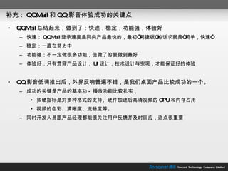补充： QQMail 和 QQ 影音体验成功的关键点 QQMail 总结起来，做到了：快速，稳定，功能强，体验好 快速： QQMail 登录速度是同类产品最快的，最初“简捷版”的诉求就是“简单，快速” 稳定：一直在努力中 功能强：不一定做很多功能，但做了的要做到最好 体验好：只有贯穿产品设计， UI 设计，技术设计与实现，才能保证好的体验 QQ 影音低调推出后，外界反响普遍不错，是我们桌面产品比较成功的一个。 成功的关键是产品的基本功 - 播放功能比较扎实， 如硬指标是对多种格式的支持、硬件加速后高清视频的 CPU 和内存占用 视频的色彩、清晰度、流畅度等。 同时开发人员跟产品经理都能很关注用户反馈并及时回应，这点很重要 