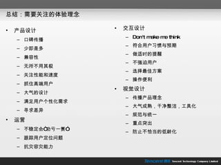 总结：需要关注的体验理念 交互设计 Don't make me think 符合用户习惯与预期 做适时的提醒 不强迫用户 选择最佳方案 操作便利 视觉设计 传播产品理念 大气成熟，干净整洁，工具化 规范与统一 重点突出 防止不恰当的低龄化 产品设计 口碑传播 少即是多 兼容性 无所不用其极 关注性能和速度 抓住高端用户 大气的设计 满足用户个性化需求 寻求差异 运营 不稳定会“功亏一篑” 跟踪用户定位问题 抗灾容灾能力 