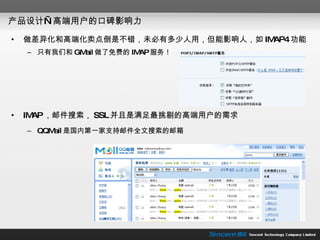 产品设计—高端用户的口碑影响力 做差异化和高端化卖点倒是不错，未必有多少人用，但能影响人，如 IMAP4 功能 只有我们和 GMail 做了免费的 IMAP 服务！ IMAP ，邮件搜索， SSL 并且是满足最挑剔的高端用户的需求 QQMail 是国内第一家支持邮件全文搜索的邮箱 