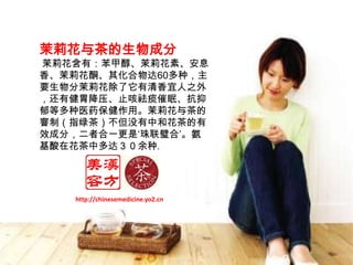 茉莉花与茶的生物成分  茉莉花含有：苯甲醇、茉莉花素、安息香、茉莉花酮、其化合物达60多种，主要生物分茉莉花除了它有清香宜人之外，还有健胃降压、止咳祛痰催眠、抗抑郁等多种医药保健作用。茉莉花与茶的窨制（指绿茶）不但没有中和花茶的有效成分，二者合一更是‘珠联璧合’。氨基酸在花茶中多达３０余种。http://chinesemedicine.yo2.cn