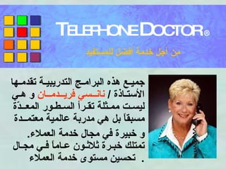 جميـع هذه البرامـج التدريبيـة تقدمـها الأستـاذة  /  نانــسي فريــدمــان  و هـي ليسـت ممـثلة تقـرأ السـطـور المعــدّة مسبقاً بل هي مدربة عالمية معتمــدة  و خبيرة في مجال خدمة العملاء .  تمتلك خبـرة ثلاثـون عـاماً فـي مجـال تحسين مستوى خدمة العملاء .  T ELEPHONE  D OCTOR  ® من أجل خدمة أفضل للمستفيد 