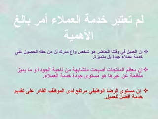 لم تعتبر خدمة العملاء أمر بالغ الأهمية إن العميل في وقتنا الحاضر هو شخص واع مدرك أن من حقه الحصول على خدمة عملاء جيدة بل متميزة .  إن معظم المنتجات أصبحت متشابهة من ناحية الجودة و ما يميز منظمة عن غيرها هو مستوى جودة خدمة العملاء . إن مستوى الرضا الوظيفي مرتفع لدى الموظف القادر على تقديم خدمة أفضل للعميل . 