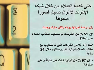 حتى خدمة العملاء من خلال شبكة الإنترنت لا تزال تسجل قصوراً ملحوظاً . إن دراسة أجرتها بوابة بنتش مارك وجدت : إن  51 %  من الشركات لم تستجيب لمطالب العملاء على الإطلاق . نجد  70 %  من الشركات التي لم تتجاوب مع مطالب العملاء لم ترد على رسائلهم خلال  24  ساعة . إن  97 %  من الردود كانت غير دقيقة و غير مستوفاة . 