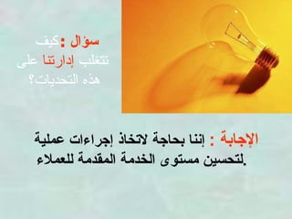 سؤال  :   كيف  تتغلب  إدارتنا  على هذه التحديات؟  الإجابة  :   إننا بحاجة لاتخاذ إجراءات عملية لتحسين مستوى الخدمة المقدمة للعملاء .   