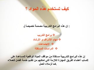 كيف تستخدم هذه المواد ؟ إن هذه البرامج التدريبية مصممة خصيصاً ل :  برامج التدريب مهام الإشراف و الإرشاد  الإجتماعات الدراسات المستقلة إن هذه البرامج التدريبية مستقاة من مواقف الحياة الواقعية للمساعدة على إكساب أعضاء الفريق المهارة اللازمة التي تمكنهم من تقديم خدمة أفضل للعملاء كما لزملاء العمل . 