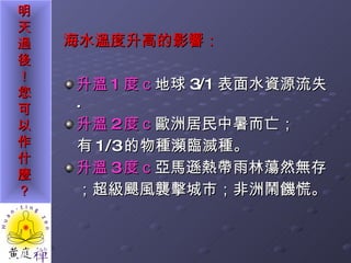 海水溫度升高的影響： 升溫 1 度ｃ 地球 3/1 表面水資源流失 .  升溫 2 度ｃ 歐洲居民中暑而亡； 有 1/3 的物種瀕臨滅種。 升溫 3 度ｃ 亞馬遜熱帶雨林蕩然無存 ；超級颶風襲擊城市；非洲鬧饑慌。 