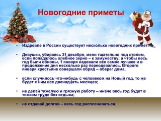 Новогодние приметы Издревле в России существует несколько новогодних примет: Девушки, убираясь 31 декабря, мели тщательно под столом, если попадалось хлебное зерно – к замужеству; а чтобы весь год были обновы, 1 января надевали все самое лучшее и в продолжение дня несколько раз переодевались. Второго января крестьяне совершали обряд – оберег дома. если случилось что-нибудь с человеком на Новый год, то же будет с ним все двенадцать месяцев; не делай тяжелую и грязную работу – иначе весь год будет в тяжком труде без отдыха; не отдавай долгов – весь год расплачиваться.  